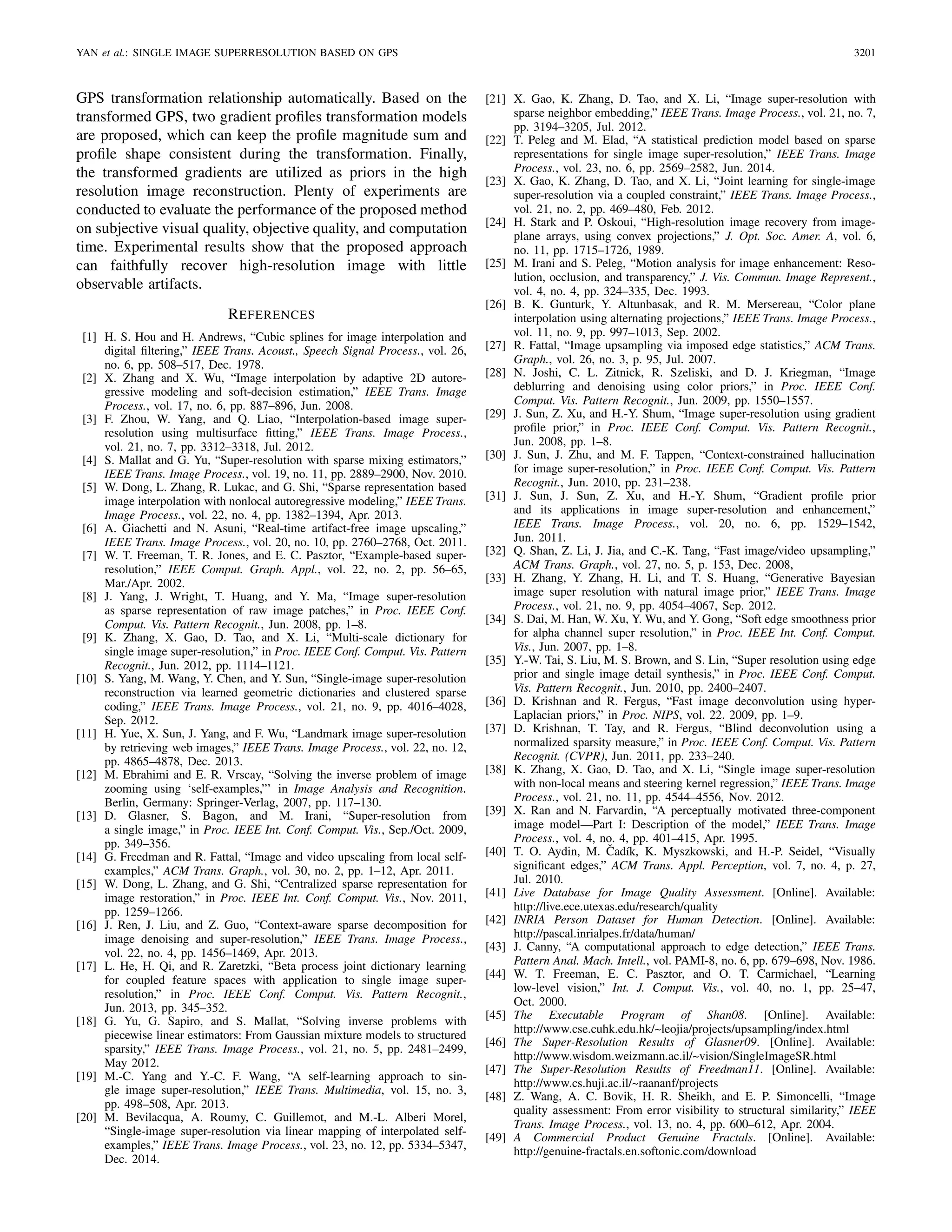 YAN et al.: SINGLE IMAGE SUPERRESOLUTION BASED ON GPS 3201
GPS transformation relationship automatically. Based on the
transformed GPS, two gradient proﬁles transformation models
are proposed, which can keep the proﬁle magnitude sum and
proﬁle shape consistent during the transformation. Finally,
the transformed gradients are utilized as priors in the high
resolution image reconstruction. Plenty of experiments are
conducted to evaluate the performance of the proposed method
on subjective visual quality, objective quality, and computation
time. Experimental results show that the proposed approach
can faithfully recover high-resolution image with little
observable artifacts.
REFERENCES
[1] H. S. Hou and H. Andrews, “Cubic splines for image interpolation and
digital ﬁltering,” IEEE Trans. Acoust., Speech Signal Process., vol. 26,
no. 6, pp. 508–517, Dec. 1978.
[2] X. Zhang and X. Wu, “Image interpolation by adaptive 2D autore-
gressive modeling and soft-decision estimation,” IEEE Trans. Image
Process., vol. 17, no. 6, pp. 887–896, Jun. 2008.
[3] F. Zhou, W. Yang, and Q. Liao, “Interpolation-based image super-
resolution using multisurface ﬁtting,” IEEE Trans. Image Process.,
vol. 21, no. 7, pp. 3312–3318, Jul. 2012.
[4] S. Mallat and G. Yu, “Super-resolution with sparse mixing estimators,”
IEEE Trans. Image Process., vol. 19, no. 11, pp. 2889–2900, Nov. 2010.
[5] W. Dong, L. Zhang, R. Lukac, and G. Shi, “Sparse representation based
image interpolation with nonlocal autoregressive modeling,” IEEE Trans.
Image Process., vol. 22, no. 4, pp. 1382–1394, Apr. 2013.
[6] A. Giachetti and N. Asuni, “Real-time artifact-free image upscaling,”
IEEE Trans. Image Process., vol. 20, no. 10, pp. 2760–2768, Oct. 2011.
[7] W. T. Freeman, T. R. Jones, and E. C. Pasztor, “Example-based super-
resolution,” IEEE Comput. Graph. Appl., vol. 22, no. 2, pp. 56–65,
Mar./Apr. 2002.
[8] J. Yang, J. Wright, T. Huang, and Y. Ma, “Image super-resolution
as sparse representation of raw image patches,” in Proc. IEEE Conf.
Comput. Vis. Pattern Recognit., Jun. 2008, pp. 1–8.
[9] K. Zhang, X. Gao, D. Tao, and X. Li, “Multi-scale dictionary for
single image super-resolution,” in Proc. IEEE Conf. Comput. Vis. Pattern
Recognit., Jun. 2012, pp. 1114–1121.
[10] S. Yang, M. Wang, Y. Chen, and Y. Sun, “Single-image super-resolution
reconstruction via learned geometric dictionaries and clustered sparse
coding,” IEEE Trans. Image Process., vol. 21, no. 9, pp. 4016–4028,
Sep. 2012.
[11] H. Yue, X. Sun, J. Yang, and F. Wu, “Landmark image super-resolution
by retrieving web images,” IEEE Trans. Image Process., vol. 22, no. 12,
pp. 4865–4878, Dec. 2013.
[12] M. Ebrahimi and E. R. Vrscay, “Solving the inverse problem of image
zooming using ‘self-examples,”’ in Image Analysis and Recognition.
Berlin, Germany: Springer-Verlag, 2007, pp. 117–130.
[13] D. Glasner, S. Bagon, and M. Irani, “Super-resolution from
a single image,” in Proc. IEEE Int. Conf. Comput. Vis., Sep./Oct. 2009,
pp. 349–356.
[14] G. Freedman and R. Fattal, “Image and video upscaling from local self-
examples,” ACM Trans. Graph., vol. 30, no. 2, pp. 1–12, Apr. 2011.
[15] W. Dong, L. Zhang, and G. Shi, “Centralized sparse representation for
image restoration,” in Proc. IEEE Int. Conf. Comput. Vis., Nov. 2011,
pp. 1259–1266.
[16] J. Ren, J. Liu, and Z. Guo, “Context-aware sparse decomposition for
image denoising and super-resolution,” IEEE Trans. Image Process.,
vol. 22, no. 4, pp. 1456–1469, Apr. 2013.
[17] L. He, H. Qi, and R. Zaretzki, “Beta process joint dictionary learning
for coupled feature spaces with application to single image super-
resolution,” in Proc. IEEE Conf. Comput. Vis. Pattern Recognit.,
Jun. 2013, pp. 345–352.
[18] G. Yu, G. Sapiro, and S. Mallat, “Solving inverse problems with
piecewise linear estimators: From Gaussian mixture models to structured
sparsity,” IEEE Trans. Image Process., vol. 21, no. 5, pp. 2481–2499,
May 2012.
[19] M.-C. Yang and Y.-C. F. Wang, “A self-learning approach to sin-
gle image super-resolution,” IEEE Trans. Multimedia, vol. 15, no. 3,
pp. 498–508, Apr. 2013.
[20] M. Bevilacqua, A. Roumy, C. Guillemot, and M.-L. Alberi Morel,
“Single-image super-resolution via linear mapping of interpolated self-
examples,” IEEE Trans. Image Process., vol. 23, no. 12, pp. 5334–5347,
Dec. 2014.
[21] X. Gao, K. Zhang, D. Tao, and X. Li, “Image super-resolution with
sparse neighbor embedding,” IEEE Trans. Image Process., vol. 21, no. 7,
pp. 3194–3205, Jul. 2012.
[22] T. Peleg and M. Elad, “A statistical prediction model based on sparse
representations for single image super-resolution,” IEEE Trans. Image
Process., vol. 23, no. 6, pp. 2569–2582, Jun. 2014.
[23] X. Gao, K. Zhang, D. Tao, and X. Li, “Joint learning for single-image
super-resolution via a coupled constraint,” IEEE Trans. Image Process.,
vol. 21, no. 2, pp. 469–480, Feb. 2012.
[24] H. Stark and P. Oskoui, “High-resolution image recovery from image-
plane arrays, using convex projections,” J. Opt. Soc. Amer. A, vol. 6,
no. 11, pp. 1715–1726, 1989.
[25] M. Irani and S. Peleg, “Motion analysis for image enhancement: Reso-
lution, occlusion, and transparency,” J. Vis. Commun. Image Represent.,
vol. 4, no. 4, pp. 324–335, Dec. 1993.
[26] B. K. Gunturk, Y. Altunbasak, and R. M. Mersereau, “Color plane
interpolation using alternating projections,” IEEE Trans. Image Process.,
vol. 11, no. 9, pp. 997–1013, Sep. 2002.
[27] R. Fattal, “Image upsampling via imposed edge statistics,” ACM Trans.
Graph., vol. 26, no. 3, p. 95, Jul. 2007.
[28] N. Joshi, C. L. Zitnick, R. Szeliski, and D. J. Kriegman, “Image
deblurring and denoising using color priors,” in Proc. IEEE Conf.
Comput. Vis. Pattern Recognit., Jun. 2009, pp. 1550–1557.
[29] J. Sun, Z. Xu, and H.-Y. Shum, “Image super-resolution using gradient
proﬁle prior,” in Proc. IEEE Conf. Comput. Vis. Pattern Recognit.,
Jun. 2008, pp. 1–8.
[30] J. Sun, J. Zhu, and M. F. Tappen, “Context-constrained hallucination
for image super-resolution,” in Proc. IEEE Conf. Comput. Vis. Pattern
Recognit., Jun. 2010, pp. 231–238.
[31] J. Sun, J. Sun, Z. Xu, and H.-Y. Shum, “Gradient proﬁle prior
and its applications in image super-resolution and enhancement,”
IEEE Trans. Image Process., vol. 20, no. 6, pp. 1529–1542,
Jun. 2011.
[32] Q. Shan, Z. Li, J. Jia, and C.-K. Tang, “Fast image/video upsampling,”
ACM Trans. Graph., vol. 27, no. 5, p. 153, Dec. 2008,
[33] H. Zhang, Y. Zhang, H. Li, and T. S. Huang, “Generative Bayesian
image super resolution with natural image prior,” IEEE Trans. Image
Process., vol. 21, no. 9, pp. 4054–4067, Sep. 2012.
[34] S. Dai, M. Han, W. Xu, Y. Wu, and Y. Gong, “Soft edge smoothness prior
for alpha channel super resolution,” in Proc. IEEE Int. Conf. Comput.
Vis., Jun. 2007, pp. 1–8.
[35] Y.-W. Tai, S. Liu, M. S. Brown, and S. Lin, “Super resolution using edge
prior and single image detail synthesis,” in Proc. IEEE Conf. Comput.
Vis. Pattern Recognit., Jun. 2010, pp. 2400–2407.
[36] D. Krishnan and R. Fergus, “Fast image deconvolution using hyper-
Laplacian priors,” in Proc. NIPS, vol. 22. 2009, pp. 1–9.
[37] D. Krishnan, T. Tay, and R. Fergus, “Blind deconvolution using a
normalized sparsity measure,” in Proc. IEEE Conf. Comput. Vis. Pattern
Recognit. (CVPR), Jun. 2011, pp. 233–240.
[38] K. Zhang, X. Gao, D. Tao, and X. Li, “Single image super-resolution
with non-local means and steering kernel regression,” IEEE Trans. Image
Process., vol. 21, no. 11, pp. 4544–4556, Nov. 2012.
[39] X. Ran and N. Farvardin, “A perceptually motivated three-component
image model—Part I: Description of the model,” IEEE Trans. Image
Process., vol. 4, no. 4, pp. 401–415, Apr. 1995.
[40] T. O. Aydin, M. ˇCadík, K. Myszkowski, and H.-P. Seidel, “Visually
signiﬁcant edges,” ACM Trans. Appl. Perception, vol. 7, no. 4, p. 27,
Jul. 2010.
[41] Live Database for Image Quality Assessment. [Online]. Available:
http://live.ece.utexas.edu/research/quality
[42] INRIA Person Dataset for Human Detection. [Online]. Available:
http://pascal.inrialpes.fr/data/human/
[43] J. Canny, “A computational approach to edge detection,” IEEE Trans.
Pattern Anal. Mach. Intell., vol. PAMI-8, no. 6, pp. 679–698, Nov. 1986.
[44] W. T. Freeman, E. C. Pasztor, and O. T. Carmichael, “Learning
low-level vision,” Int. J. Comput. Vis., vol. 40, no. 1, pp. 25–47,
Oct. 2000.
[45] The Executable Program of Shan08. [Online]. Available:
http://www.cse.cuhk.edu.hk/~leojia/projects/upsampling/index.html
[46] The Super-Resolution Results of Glasner09. [Online]. Available:
http://www.wisdom.weizmann.ac.il/~vision/SingleImageSR.html
[47] The Super-Resolution Results of Freedman11. [Online]. Available:
http://www.cs.huji.ac.il/~raananf/projects
[48] Z. Wang, A. C. Bovik, H. R. Sheikh, and E. P. Simoncelli, “Image
quality assessment: From error visibility to structural similarity,” IEEE
Trans. Image Process., vol. 13, no. 4, pp. 600–612, Apr. 2004.
[49] A Commercial Product Genuine Fractals. [Online]. Available:
http://genuine-fractals.en.softonic.com/download
 