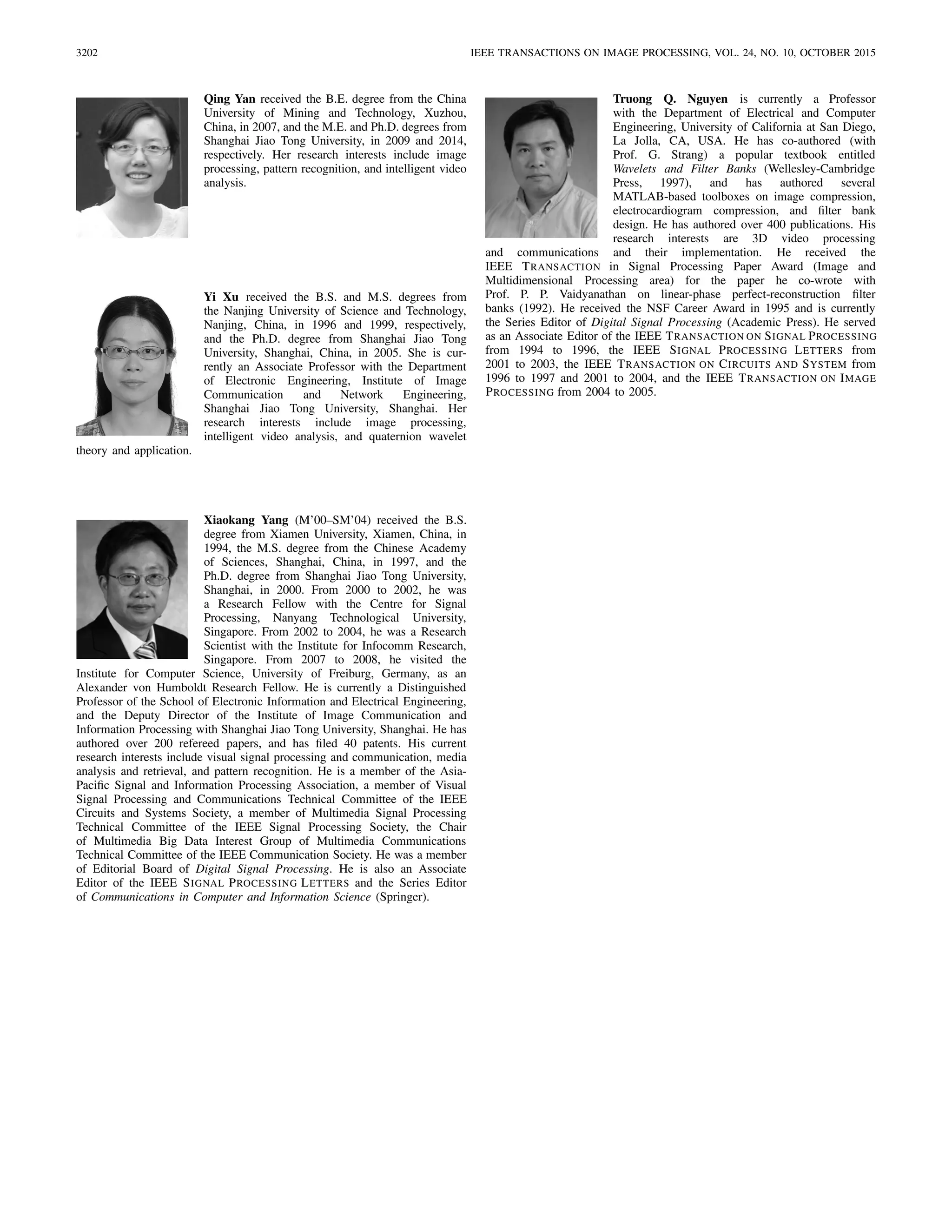3202 IEEE TRANSACTIONS ON IMAGE PROCESSING, VOL. 24, NO. 10, OCTOBER 2015
Qing Yan received the B.E. degree from the China
University of Mining and Technology, Xuzhou,
China, in 2007, and the M.E. and Ph.D. degrees from
Shanghai Jiao Tong University, in 2009 and 2014,
respectively. Her research interests include image
processing, pattern recognition, and intelligent video
analysis.
Yi Xu received the B.S. and M.S. degrees from
the Nanjing University of Science and Technology,
Nanjing, China, in 1996 and 1999, respectively,
and the Ph.D. degree from Shanghai Jiao Tong
University, Shanghai, China, in 2005. She is cur-
rently an Associate Professor with the Department
of Electronic Engineering, Institute of Image
Communication and Network Engineering,
Shanghai Jiao Tong University, Shanghai. Her
research interests include image processing,
intelligent video analysis, and quaternion wavelet
theory and application.
Xiaokang Yang (M’00–SM’04) received the B.S.
degree from Xiamen University, Xiamen, China, in
1994, the M.S. degree from the Chinese Academy
of Sciences, Shanghai, China, in 1997, and the
Ph.D. degree from Shanghai Jiao Tong University,
Shanghai, in 2000. From 2000 to 2002, he was
a Research Fellow with the Centre for Signal
Processing, Nanyang Technological University,
Singapore. From 2002 to 2004, he was a Research
Scientist with the Institute for Infocomm Research,
Singapore. From 2007 to 2008, he visited the
Institute for Computer Science, University of Freiburg, Germany, as an
Alexander von Humboldt Research Fellow. He is currently a Distinguished
Professor of the School of Electronic Information and Electrical Engineering,
and the Deputy Director of the Institute of Image Communication and
Information Processing with Shanghai Jiao Tong University, Shanghai. He has
authored over 200 refereed papers, and has ﬁled 40 patents. His current
research interests include visual signal processing and communication, media
analysis and retrieval, and pattern recognition. He is a member of the Asia-
Paciﬁc Signal and Information Processing Association, a member of Visual
Signal Processing and Communications Technical Committee of the IEEE
Circuits and Systems Society, a member of Multimedia Signal Processing
Technical Committee of the IEEE Signal Processing Society, the Chair
of Multimedia Big Data Interest Group of Multimedia Communications
Technical Committee of the IEEE Communication Society. He was a member
of Editorial Board of Digital Signal Processing. He is also an Associate
Editor of the IEEE SIGNAL PROCESSING LETTERS and the Series Editor
of Communications in Computer and Information Science (Springer).
Truong Q. Nguyen is currently a Professor
with the Department of Electrical and Computer
Engineering, University of California at San Diego,
La Jolla, CA, USA. He has co-authored (with
Prof. G. Strang) a popular textbook entitled
Wavelets and Filter Banks (Wellesley-Cambridge
Press, 1997), and has authored several
MATLAB-based toolboxes on image compression,
electrocardiogram compression, and ﬁlter bank
design. He has authored over 400 publications. His
research interests are 3D video processing
and communications and their implementation. He received the
IEEE TRANSACTION in Signal Processing Paper Award (Image and
Multidimensional Processing area) for the paper he co-wrote with
Prof. P. P. Vaidyanathan on linear-phase perfect-reconstruction ﬁlter
banks (1992). He received the NSF Career Award in 1995 and is currently
the Series Editor of Digital Signal Processing (Academic Press). He served
as an Associate Editor of the IEEE TRANSACTION ON SIGNAL PROCESSING
from 1994 to 1996, the IEEE SIGNAL PROCESSING LETTERS from
2001 to 2003, the IEEE TRANSACTION ON CIRCUITS AND SYSTEM from
1996 to 1997 and 2001 to 2004, and the IEEE TRANSACTION ON IMAGE
PROCESSING from 2004 to 2005.
 