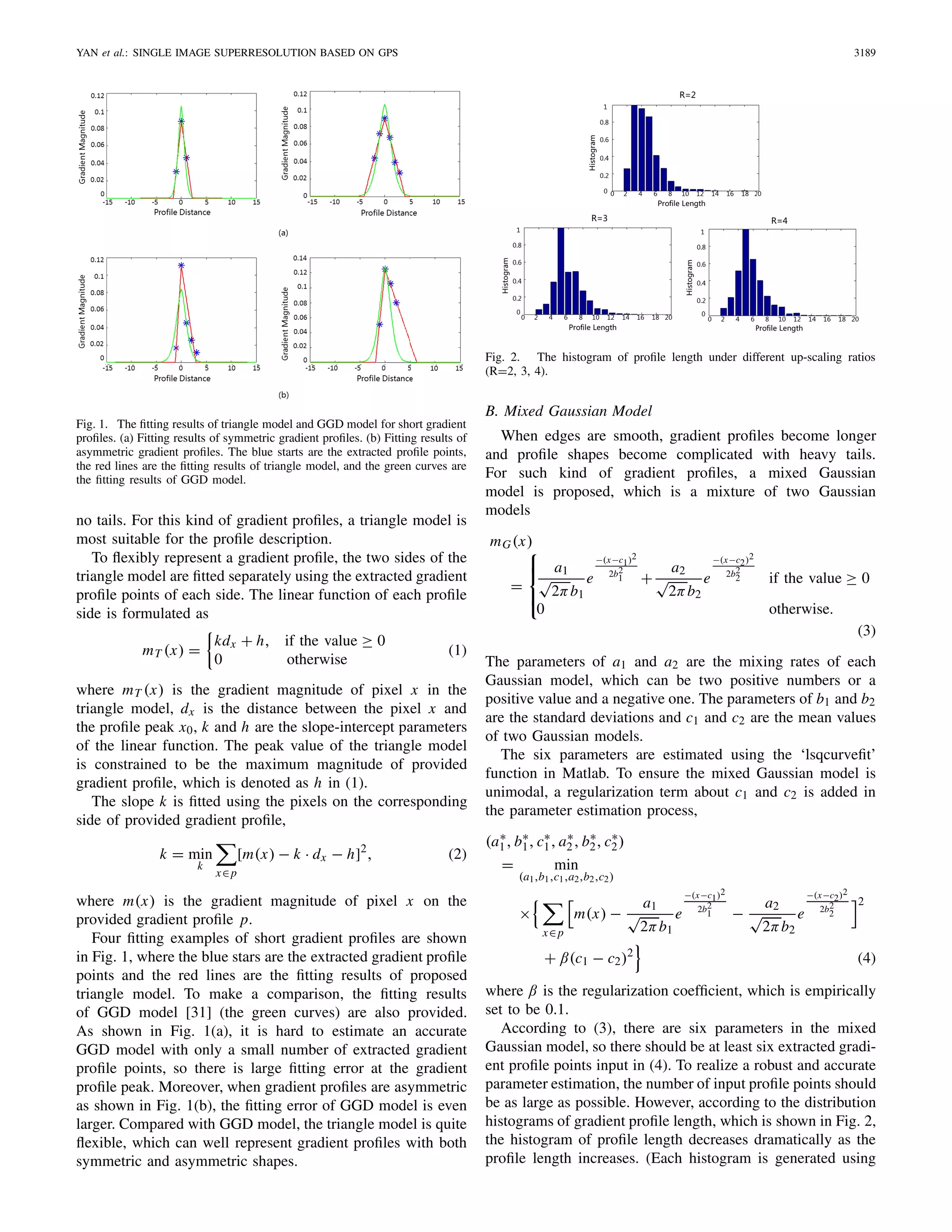 YAN et al.: SINGLE IMAGE SUPERRESOLUTION BASED ON GPS 3189
Fig. 1. The ﬁtting results of triangle model and GGD model for short gradient
proﬁles. (a) Fitting results of symmetric gradient proﬁles. (b) Fitting results of
asymmetric gradient proﬁles. The blue starts are the extracted proﬁle points,
the red lines are the ﬁtting results of triangle model, and the green curves are
the ﬁtting results of GGD model.
no tails. For this kind of gradient proﬁles, a triangle model is
most suitable for the proﬁle description.
To ﬂexibly represent a gradient proﬁle, the two sides of the
triangle model are ﬁtted separately using the extracted gradient
proﬁle points of each side. The linear function of each proﬁle
side is formulated as
mT (x) =
kdx + h, if the value ≥ 0
0 otherwise
(1)
where mT (x) is the gradient magnitude of pixel x in the
triangle model, dx is the distance between the pixel x and
the proﬁle peak x0, k and h are the slope-intercept parameters
of the linear function. The peak value of the triangle model
is constrained to be the maximum magnitude of provided
gradient proﬁle, which is denoted as h in (1).
The slope k is ﬁtted using the pixels on the corresponding
side of provided gradient proﬁle,
k = min
k
x∈p
[m(x) − k · dx − h]2
, (2)
where m(x) is the gradient magnitude of pixel x on the
provided gradient proﬁle p.
Four ﬁtting examples of short gradient proﬁles are shown
in Fig. 1, where the blue stars are the extracted gradient proﬁle
points and the red lines are the ﬁtting results of proposed
triangle model. To make a comparison, the ﬁtting results
of GGD model [31] (the green curves) are also provided.
As shown in Fig. 1(a), it is hard to estimate an accurate
GGD model with only a small number of extracted gradient
proﬁle points, so there is large ﬁtting error at the gradient
proﬁle peak. Moreover, when gradient proﬁles are asymmetric
as shown in Fig. 1(b), the ﬁtting error of GGD model is even
larger. Compared with GGD model, the triangle model is quite
ﬂexible, which can well represent gradient proﬁles with both
symmetric and asymmetric shapes.
Fig. 2. The histogram of proﬁle length under different up-scaling ratios
(R=2, 3, 4).
B. Mixed Gaussian Model
When edges are smooth, gradient proﬁles become longer
and proﬁle shapes become complicated with heavy tails.
For such kind of gradient proﬁles, a mixed Gaussian
model is proposed, which is a mixture of two Gaussian
models
mG(x)
=
⎧
⎪⎨
⎪⎩
a1
√
2πb1
e
−(x−c1)2
2b2
1 +
a2
√
2πb2
e
−(x−c2)2
2b2
2 if the value ≥ 0
0 otherwise.
(3)
The parameters of a1 and a2 are the mixing rates of each
Gaussian model, which can be two positive numbers or a
positive value and a negative one. The parameters of b1 and b2
are the standard deviations and c1 and c2 are the mean values
of two Gaussian models.
The six parameters are estimated using the ‘lsqcurveﬁt’
function in Matlab. To ensure the mixed Gaussian model is
unimodal, a regularization term about c1 and c2 is added in
the parameter estimation process,
(a∗
1, b∗
1, c∗
1, a∗
2, b∗
2, c∗
2)
= min
(a1,b1,c1,a2,b2,c2)
×
x∈p
m(x) −
a1
√
2πb1
e
−(x−c1)2
2b2
1 −
a2
√
2πb2
e
−(x−c2)2
2b2
2
2
+ β(c1 − c2)2
(4)
where β is the regularization coefﬁcient, which is empirically
set to be 0.1.
According to (3), there are six parameters in the mixed
Gaussian model, so there should be at least six extracted gradi-
ent proﬁle points input in (4). To realize a robust and accurate
parameter estimation, the number of input proﬁle points should
be as large as possible. However, according to the distribution
histograms of gradient proﬁle length, which is shown in Fig. 2,
the histogram of proﬁle length decreases dramatically as the
proﬁle length increases. (Each histogram is generated using
 