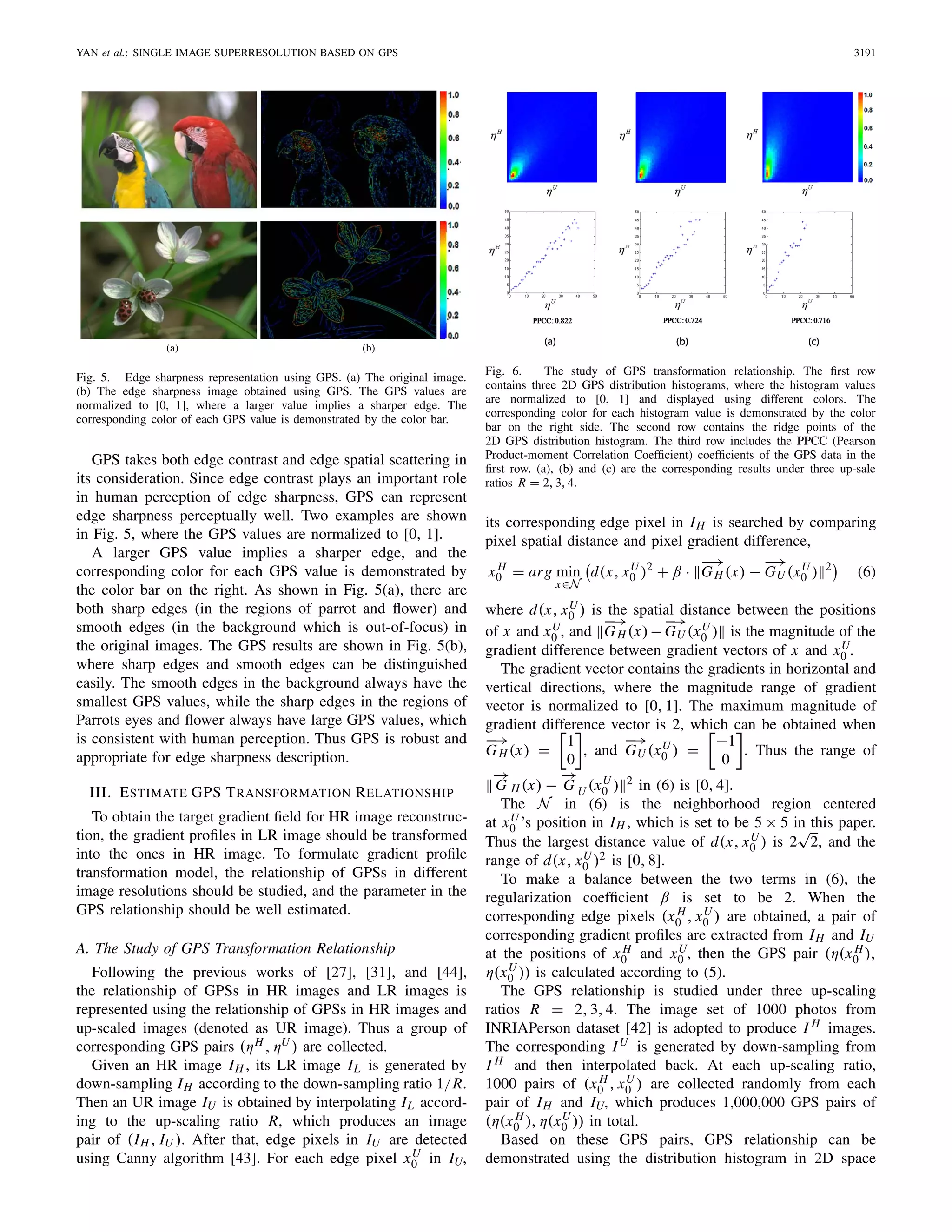 YAN et al.: SINGLE IMAGE SUPERRESOLUTION BASED ON GPS 3191
Fig. 5. Edge sharpness representation using GPS. (a) The original image.
(b) The edge sharpness image obtained using GPS. The GPS values are
normalized to [0, 1], where a larger value implies a sharper edge. The
corresponding color of each GPS value is demonstrated by the color bar.
GPS takes both edge contrast and edge spatial scattering in
its consideration. Since edge contrast plays an important role
in human perception of edge sharpness, GPS can represent
edge sharpness perceptually well. Two examples are shown
in Fig. 5, where the GPS values are normalized to [0, 1].
A larger GPS value implies a sharper edge, and the
corresponding color for each GPS value is demonstrated by
the color bar on the right. As shown in Fig. 5(a), there are
both sharp edges (in the regions of parrot and ﬂower) and
smooth edges (in the background which is out-of-focus) in
the original images. The GPS results are shown in Fig. 5(b),
where sharp edges and smooth edges can be distinguished
easily. The smooth edges in the background always have the
smallest GPS values, while the sharp edges in the regions of
Parrots eyes and ﬂower always have large GPS values, which
is consistent with human perception. Thus GPS is robust and
appropriate for edge sharpness description.
III. ESTIMATE GPS TRANSFORMATION RELATIONSHIP
To obtain the target gradient ﬁeld for HR image reconstruc-
tion, the gradient proﬁles in LR image should be transformed
into the ones in HR image. To formulate gradient proﬁle
transformation model, the relationship of GPSs in different
image resolutions should be studied, and the parameter in the
GPS relationship should be well estimated.
A. The Study of GPS Transformation Relationship
Following the previous works of [27], [31], and [44],
the relationship of GPSs in HR images and LR images is
represented using the relationship of GPSs in HR images and
up-scaled images (denoted as UR image). Thus a group of
corresponding GPS pairs (ηH , ηU ) are collected.
Given an HR image IH , its LR image IL is generated by
down-sampling IH according to the down-sampling ratio 1/R.
Then an UR image IU is obtained by interpolating IL accord-
ing to the up-scaling ratio R, which produces an image
pair of (IH , IU ). After that, edge pixels in IU are detected
using Canny algorithm [43]. For each edge pixel xU
0 in IU,
Fig. 6. The study of GPS transformation relationship. The ﬁrst row
contains three 2D GPS distribution histograms, where the histogram values
are normalized to [0, 1] and displayed using different colors. The
corresponding color for each histogram value is demonstrated by the color
bar on the right side. The second row contains the ridge points of the
2D GPS distribution histogram. The third row includes the PPCC (Pearson
Product-moment Correlation Coefﬁcient) coefﬁcients of the GPS data in the
ﬁrst row. (a), (b) and (c) are the corresponding results under three up-sale
ratios R = 2, 3, 4.
its corresponding edge pixel in IH is searched by comparing
pixel spatial distance and pixel gradient difference,
x H
0 = arg min
x∈N
d(x, xU
0 )2
+ β ·
−→
GH (x) −
−→
GU (xU
0 ) 2
(6)
where d(x, xU
0 ) is the spatial distance between the positions
of x and xU
0 , and
−→
GH (x)−
−→
GU (xU
0 ) is the magnitude of the
gradient difference between gradient vectors of x and xU
0 .
The gradient vector contains the gradients in horizontal and
vertical directions, where the magnitude range of gradient
vector is normalized to [0, 1]. The maximum magnitude of
gradient difference vector is 2, which can be obtained when
−→
GH (x) =
1
0
, and
−→
GU (xU
0 ) =
−1
0
. Thus the range of
−→
G H (x) −
−→
G U (xU
0 ) 2 in (6) is [0, 4].
The N in (6) is the neighborhood region centered
at xU
0 ’s position in IH , which is set to be 5 × 5 in this paper.
Thus the largest distance value of d(x, xU
0 ) is 2
√
2, and the
range of d(x, xU
0 )2 is [0, 8].
To make a balance between the two terms in (6), the
regularization coefﬁcient β is set to be 2. When the
corresponding edge pixels (x H
0 , xU
0 ) are obtained, a pair of
corresponding gradient proﬁles are extracted from IH and IU
at the positions of x H
0 and xU
0 , then the GPS pair (η(x H
0 ),
η(xU
0 )) is calculated according to (5).
The GPS relationship is studied under three up-scaling
ratios R = 2, 3, 4. The image set of 1000 photos from
INRIAPerson dataset [42] is adopted to produce I H images.
The corresponding IU is generated by down-sampling from
I H and then interpolated back. At each up-scaling ratio,
1000 pairs of (x H
0 , xU
0 ) are collected randomly from each
pair of IH and IU, which produces 1,000,000 GPS pairs of
(η(x H
0 ), η(xU
0 )) in total.
Based on these GPS pairs, GPS relationship can be
demonstrated using the distribution histogram in 2D space
 