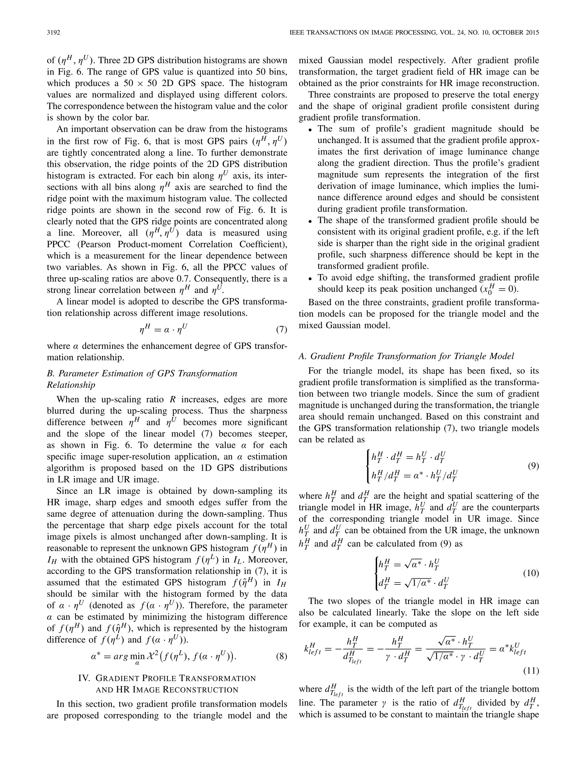 3192 IEEE TRANSACTIONS ON IMAGE PROCESSING, VOL. 24, NO. 10, OCTOBER 2015
of (ηH , ηU ). Three 2D GPS distribution histograms are shown
in Fig. 6. The range of GPS value is quantized into 50 bins,
which produces a 50 × 50 2D GPS space. The histogram
values are normalized and displayed using different colors.
The correspondence between the histogram value and the color
is shown by the color bar.
An important observation can be draw from the histograms
in the ﬁrst row of Fig. 6, that is most GPS pairs (ηH, ηU )
are tightly concentrated along a line. To further demonstrate
this observation, the ridge points of the 2D GPS distribution
histogram is extracted. For each bin along ηU axis, its inter-
sections with all bins along ηH axis are searched to ﬁnd the
ridge point with the maximum histogram value. The collected
ridge points are shown in the second row of Fig. 6. It is
clearly noted that the GPS ridge points are concentrated along
a line. Moreover, all (ηH, ηU ) data is measured using
PPCC (Pearson Product-moment Correlation Coefﬁcient),
which is a measurement for the linear dependence between
two variables. As shown in Fig. 6, all the PPCC values of
three up-scaling ratios are above 0.7. Consequently, there is a
strong linear correlation between ηH and ηU.
A linear model is adopted to describe the GPS transforma-
tion relationship across different image resolutions.
ηH
= α · ηU
(7)
where α determines the enhancement degree of GPS transfor-
mation relationship.
B. Parameter Estimation of GPS Transformation
Relationship
When the up-scaling ratio R increases, edges are more
blurred during the up-scaling process. Thus the sharpness
difference between ηH and ηU becomes more signiﬁcant
and the slope of the linear model (7) becomes steeper,
as shown in Fig. 6. To determine the value α for each
speciﬁc image super-resolution application, an α estimation
algorithm is proposed based on the 1D GPS distributions
in LR image and UR image.
Since an LR image is obtained by down-sampling its
HR image, sharp edges and smooth edges suffer from the
same degree of attenuation during the down-sampling. Thus
the percentage that sharp edge pixels account for the total
image pixels is almost unchanged after down-sampling. It is
reasonable to represent the unknown GPS histogram f (ηH ) in
IH with the obtained GPS histogram f (ηL) in IL. Moreover,
according to the GPS transformation relationship in (7), it is
assumed that the estimated GPS histogram f (ˆηH ) in IH
should be similar with the histogram formed by the data
of α · ηU (denoted as f (α · ηU )). Therefore, the parameter
α can be estimated by minimizing the histogram difference
of f (ηH ) and f (ˆηH ), which is represented by the histogram
difference of f (ηL) and f (α · ηU )).
α∗
= arg min
α
X2
f (ηL
), f (α · ηU
) . (8)
IV. GRADIENT PROFILE TRANSFORMATION
AND HR IMAGE RECONSTRUCTION
In this section, two gradient proﬁle transformation models
are proposed corresponding to the triangle model and the
mixed Gaussian model respectively. After gradient proﬁle
transformation, the target gradient ﬁeld of HR image can be
obtained as the prior constraints for HR image reconstruction.
Three constraints are proposed to preserve the total energy
and the shape of original gradient proﬁle consistent during
gradient proﬁle transformation.
• The sum of proﬁle’s gradient magnitude should be
unchanged. It is assumed that the gradient proﬁle approx-
imates the ﬁrst derivation of image luminance change
along the gradient direction. Thus the proﬁle’s gradient
magnitude sum represents the integration of the ﬁrst
derivation of image luminance, which implies the lumi-
nance difference around edges and should be consistent
during gradient proﬁle transformation.
• The shape of the transformed gradient proﬁle should be
consistent with its original gradient proﬁle, e.g. if the left
side is sharper than the right side in the original gradient
proﬁle, such sharpness difference should be kept in the
transformed gradient proﬁle.
• To avoid edge shifting, the transformed gradient proﬁle
should keep its peak position unchanged (x H
0 = 0).
Based on the three constraints, gradient proﬁle transforma-
tion models can be proposed for the triangle model and the
mixed Gaussian model.
A. Gradient Proﬁle Transformation for Triangle Model
For the triangle model, its shape has been ﬁxed, so its
gradient proﬁle transformation is simpliﬁed as the transforma-
tion between two triangle models. Since the sum of gradient
magnitude is unchanged during the transformation, the triangle
area should remain unchanged. Based on this constraint and
the GPS transformation relationship (7), two triangle models
can be related as
⎧
⎨
⎩
hH
T · dH
T = hU
T · dU
T
hH
T /dH
T = α∗ · hU
T /dU
T
(9)
where hH
T and dH
T are the height and spatial scattering of the
triangle model in HR image, hU
T and dU
T are the counterparts
of the corresponding triangle model in UR image. Since
hU
T and dU
T can be obtained from the UR image, the unknown
hH
T and dH
T can be calculated from (9) as
⎧
⎨
⎩
hH
T =
√
α∗ · hU
T
dH
T =
√
1/α∗ · dU
T
(10)
The two slopes of the triangle model in HR image can
also be calculated linearly. Take the slope on the left side
for example, it can be computed as
kH
lef t = −
hH
T
dH
Tlef t
= −
hH
T
γ · dH
T
=
√
α∗ · hU
T
√
1/α∗ · γ · dU
T
= α∗
kU
lef t
(11)
where dH
Tlef t
is the width of the left part of the triangle bottom
line. The parameter γ is the ratio of dH
Tlef t
divided by dH
T ,
which is assumed to be constant to maintain the triangle shape
 