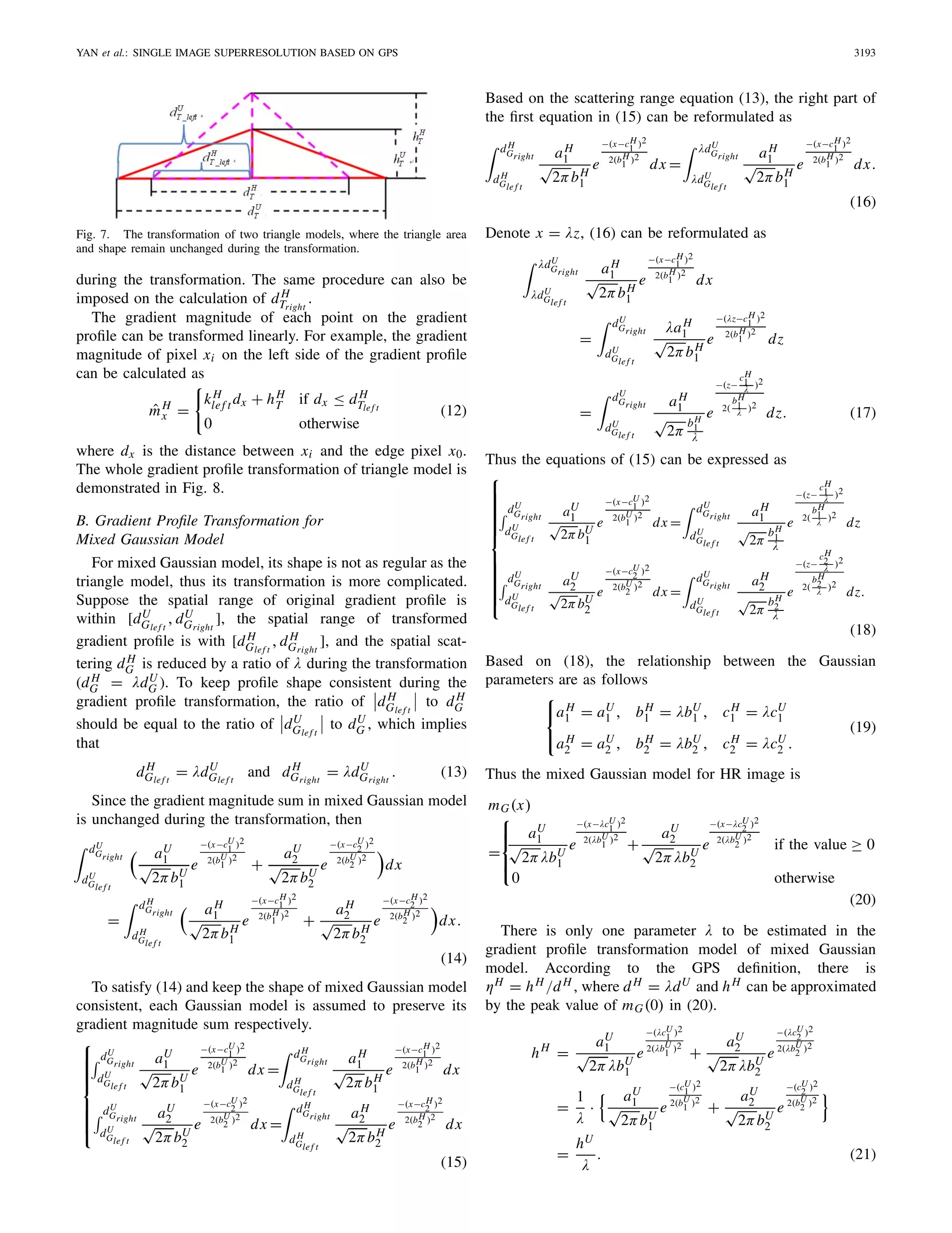 YAN et al.: SINGLE IMAGE SUPERRESOLUTION BASED ON GPS 3193
Fig. 7. The transformation of two triangle models, where the triangle area
and shape remain unchanged during the transformation.
during the transformation. The same procedure can also be
imposed on the calculation of dH
Tright
.
The gradient magnitude of each point on the gradient
proﬁle can be transformed linearly. For example, the gradient
magnitude of pixel xi on the left side of the gradient proﬁle
can be calculated as
ˆmH
x =
kH
lef t dx + hH
T if dx ≤ dH
Tlef t
0 otherwise
(12)
where dx is the distance between xi and the edge pixel x0.
The whole gradient proﬁle transformation of triangle model is
demonstrated in Fig. 8.
B. Gradient Proﬁle Transformation for
Mixed Gaussian Model
For mixed Gaussian model, its shape is not as regular as the
triangle model, thus its transformation is more complicated.
Suppose the spatial range of original gradient proﬁle is
within [dU
Glef t
, dU
Gright
], the spatial range of transformed
gradient proﬁle is with [dH
Glef t
, dH
Gright
], and the spatial scat-
tering dH
G is reduced by a ratio of λ during the transformation
(dH
G = λdU
G ). To keep proﬁle shape consistent during the
gradient proﬁle transformation, the ratio of dH
Glef t
to dH
G
should be equal to the ratio of dU
Glef t
to dU
G , which implies
that
dH
Glef t
= λdU
Gle f t
and dH
Gright
= λdU
Gright
. (13)
Since the gradient magnitude sum in mixed Gaussian model
is unchanged during the transformation, then
dU
Gright
dU
Glef t
aU
1
√
2πbU
1
e
−(x−cU
1 )2
2(bU
1 )2
+
aU
2
√
2πbU
2
e
−(x−cU
2 )2
2(bU
2 )2
dx
=
dH
Gright
dH
Glef t
aH
1
√
2πbH
1
e
−(x−cH
1 )2
2(bH
1 )2
+
aH
2
√
2πbH
2
e
−(x−cH
2 )2
2(bH
2 )2
dx.
(14)
To satisfy (14) and keep the shape of mixed Gaussian model
consistent, each Gaussian model is assumed to preserve its
gradient magnitude sum respectively.
⎧
⎪⎪⎪⎪⎪⎨
⎪⎪⎪⎪⎪⎩
dU
Gright
dU
Gle f t
aU
1
√
2πbU
1
e
−(x−cU
1 )2
2(bU
1 )2
dx =
dH
Gright
dH
Glef t
aH
1
√
2πbH
1
e
−(x−cH
1 )2
2(bH
1 )2
dx
dU
Gright
dU
Glef t
aU
2
√
2πbU
2
e
−(x−cU
2 )2
2(bU
2 )2
dx =
dH
Gright
dH
Glef t
aH
2
√
2πbH
2
e
−(x−cH
2 )2
2(bH
2 )2
dx
(15)
Based on the scattering range equation (13), the right part of
the ﬁrst equation in (15) can be reformulated as
dH
Gright
dH
Gle f t
aH
1
√
2πbH
1
e
−(x−cH
1 )2
2(bH
1 )2
dx =
λdU
Gright
λdU
Glef t
aH
1
√
2πbH
1
e
−(x−cH
1 )2
2(bH
1 )2
dx.
(16)
Denote x = λz, (16) can be reformulated as
λdU
Gright
λdU
Glef t
aH
1
√
2πbH
1
e
−(x−cH
1 )2
2(bH
1 )2
dx
=
dU
Gright
dU
Glef t
λaH
1
√
2πbH
1
e
−(λz−cH
1 )2
2(bH
1 )2
dz
=
dU
Gright
dU
Glef t
aH
1
√
2π
bH
1
λ
e
−(z−
cH
1
λ )2
2(
bH
1
λ )2
dz. (17)
Thus the equations of (15) can be expressed as
⎧
⎪⎪⎪⎪⎪⎪⎪⎪⎪⎨
⎪⎪⎪⎪⎪⎪⎪⎪⎪⎩
dU
Gright
dU
Glef t
aU
1
√
2πbU
1
e
−(x−cU
1 )2
2(bU
1 )2
dx =
dU
Gright
dU
Gle f t
aH
1
√
2π
bH
1
λ
e
−(z−
cH
1
λ )2
2(
bH
1
λ )2
dz
dU
Gright
dU
Glef t
aU
2
√
2πbU
2
e
−(x−cU
2 )2
2(bU
2 )2
dx =
dU
Gright
dU
Gle f t
aH
2
√
2π
bH
2
λ
e
−(z−
cH
2
λ )2
2(
bH
2
λ )2
dz.
(18)
Based on (18), the relationship between the Gaussian
parameters are as follows
⎧
⎨
⎩
aH
1 = aU
1 , bH
1 = λbU
1 , cH
1 = λcU
1
aH
2 = aU
2 , bH
2 = λbU
2 , cH
2 = λcU
2 .
(19)
Thus the mixed Gaussian model for HR image is
mG(x)
=
⎧
⎪⎨
⎪⎩
aU
1
√
2πλbU
1
e
−(x−λcU
1 )2
2(λbU
1 )2
+
aU
2
√
2πλbU
2
e
−(x−λcU
2 )2
2(λbU
2 )2
if the value ≥ 0
0 otherwise
(20)
There is only one parameter λ to be estimated in the
gradient proﬁle transformation model of mixed Gaussian
model. According to the GPS deﬁnition, there is
ηH = hH /dH , where dH = λdU and hH can be approximated
by the peak value of mG(0) in (20).
hH
=
aU
1
√
2πλbU
1
e
−(λcU
1 )2
2(λbU
1 )2
+
aU
2
√
2πλbU
2
e
−(λcU
2 )2
2(λbU
2 )2
=
1
λ
·
aU
1
√
2πbU
1
e
−(cU
1 )2
2(bU
1 )2
+
aU
2
√
2πbU
2
e
−(cU
2 )2
2(bU
2 )2
=
hU
λ
. (21)
 