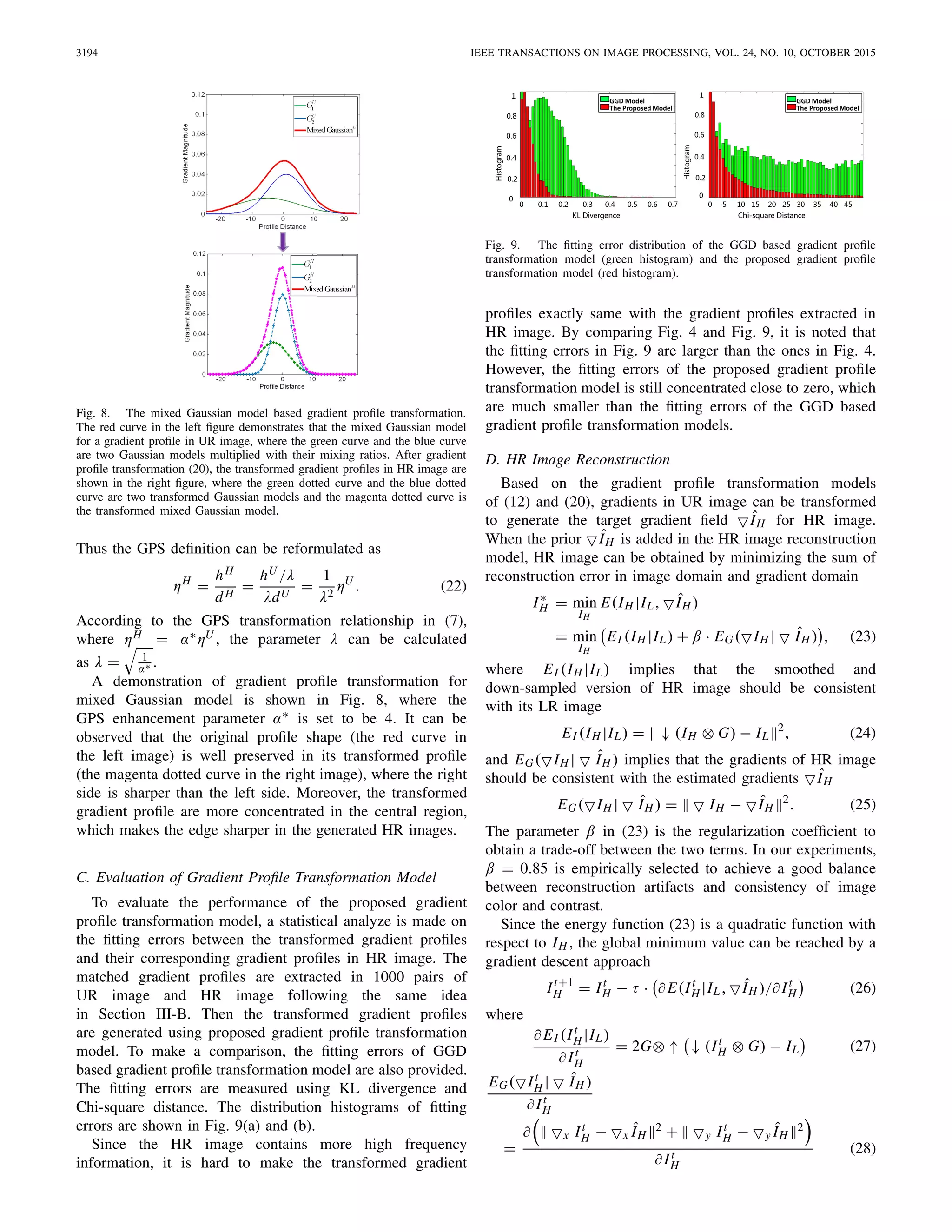 3194 IEEE TRANSACTIONS ON IMAGE PROCESSING, VOL. 24, NO. 10, OCTOBER 2015
Fig. 8. The mixed Gaussian model based gradient proﬁle transformation.
The red curve in the left ﬁgure demonstrates that the mixed Gaussian model
for a gradient proﬁle in UR image, where the green curve and the blue curve
are two Gaussian models multiplied with their mixing ratios. After gradient
proﬁle transformation (20), the transformed gradient proﬁles in HR image are
shown in the right ﬁgure, where the green dotted curve and the blue dotted
curve are two transformed Gaussian models and the magenta dotted curve is
the transformed mixed Gaussian model.
Thus the GPS deﬁnition can be reformulated as
ηH
=
hH
dH
=
hU /λ
λdU
=
1
λ2
ηU
. (22)
According to the GPS transformation relationship in (7),
where ηH = α∗ηU , the parameter λ can be calculated
as λ = 1
α∗ .
A demonstration of gradient proﬁle transformation for
mixed Gaussian model is shown in Fig. 8, where the
GPS enhancement parameter α∗ is set to be 4. It can be
observed that the original proﬁle shape (the red curve in
the left image) is well preserved in its transformed proﬁle
(the magenta dotted curve in the right image), where the right
side is sharper than the left side. Moreover, the transformed
gradient proﬁle are more concentrated in the central region,
which makes the edge sharper in the generated HR images.
C. Evaluation of Gradient Proﬁle Transformation Model
To evaluate the performance of the proposed gradient
proﬁle transformation model, a statistical analyze is made on
the ﬁtting errors between the transformed gradient proﬁles
and their corresponding gradient proﬁles in HR image. The
matched gradient proﬁles are extracted in 1000 pairs of
UR image and HR image following the same idea
in Section III-B. Then the transformed gradient proﬁles
are generated using proposed gradient proﬁle transformation
model. To make a comparison, the ﬁtting errors of GGD
based gradient proﬁle transformation model are also provided.
The ﬁtting errors are measured using KL divergence and
Chi-square distance. The distribution histograms of ﬁtting
errors are shown in Fig. 9(a) and (b).
Since the HR image contains more high frequency
information, it is hard to make the transformed gradient
Fig. 9. The ﬁtting error distribution of the GGD based gradient proﬁle
transformation model (green histogram) and the proposed gradient proﬁle
transformation model (red histogram).
proﬁles exactly same with the gradient proﬁles extracted in
HR image. By comparing Fig. 4 and Fig. 9, it is noted that
the ﬁtting errors in Fig. 9 are larger than the ones in Fig. 4.
However, the ﬁtting errors of the proposed gradient proﬁle
transformation model is still concentrated close to zero, which
are much smaller than the ﬁtting errors of the GGD based
gradient proﬁle transformation models.
D. HR Image Reconstruction
Based on the gradient proﬁle transformation models
of (12) and (20), gradients in UR image can be transformed
to generate the target gradient ﬁeld ˆIH for HR image.
When the prior ˆIH is added in the HR image reconstruction
model, HR image can be obtained by minimizing the sum of
reconstruction error in image domain and gradient domain
I∗
H = min
IH
E(IH |IL, ˆIH )
= min
IH
EI (IH |IL) + β · EG( IH | ˆIH ) , (23)
where EI (IH |IL) implies that the smoothed and
down-sampled version of HR image should be consistent
with its LR image
EI (IH |IL) = ↓ (IH ⊗ G) − IL
2
, (24)
and EG( IH | ˆIH ) implies that the gradients of HR image
should be consistent with the estimated gradients ˆIH
EG( IH | ˆIH ) = IH − ˆIH
2
. (25)
The parameter β in (23) is the regularization coefﬁcient to
obtain a trade-off between the two terms. In our experiments,
β = 0.85 is empirically selected to achieve a good balance
between reconstruction artifacts and consistency of image
color and contrast.
Since the energy function (23) is a quadratic function with
respect to IH , the global minimum value can be reached by a
gradient descent approach
It+1
H = It
H − τ · ∂ E(It
H |IL, ˆIH )/∂ It
H (26)
where
∂ EI (It
H |IL)
∂ It
H
= 2G⊗ ↑ ↓ (It
H ⊗ G) − IL (27)
EG( It
H | ˆIH )
∂ It
H
=
∂ x It
H − x ˆIH
2 + y It
H − y ˆIH
2
∂ It
H
(28)
 