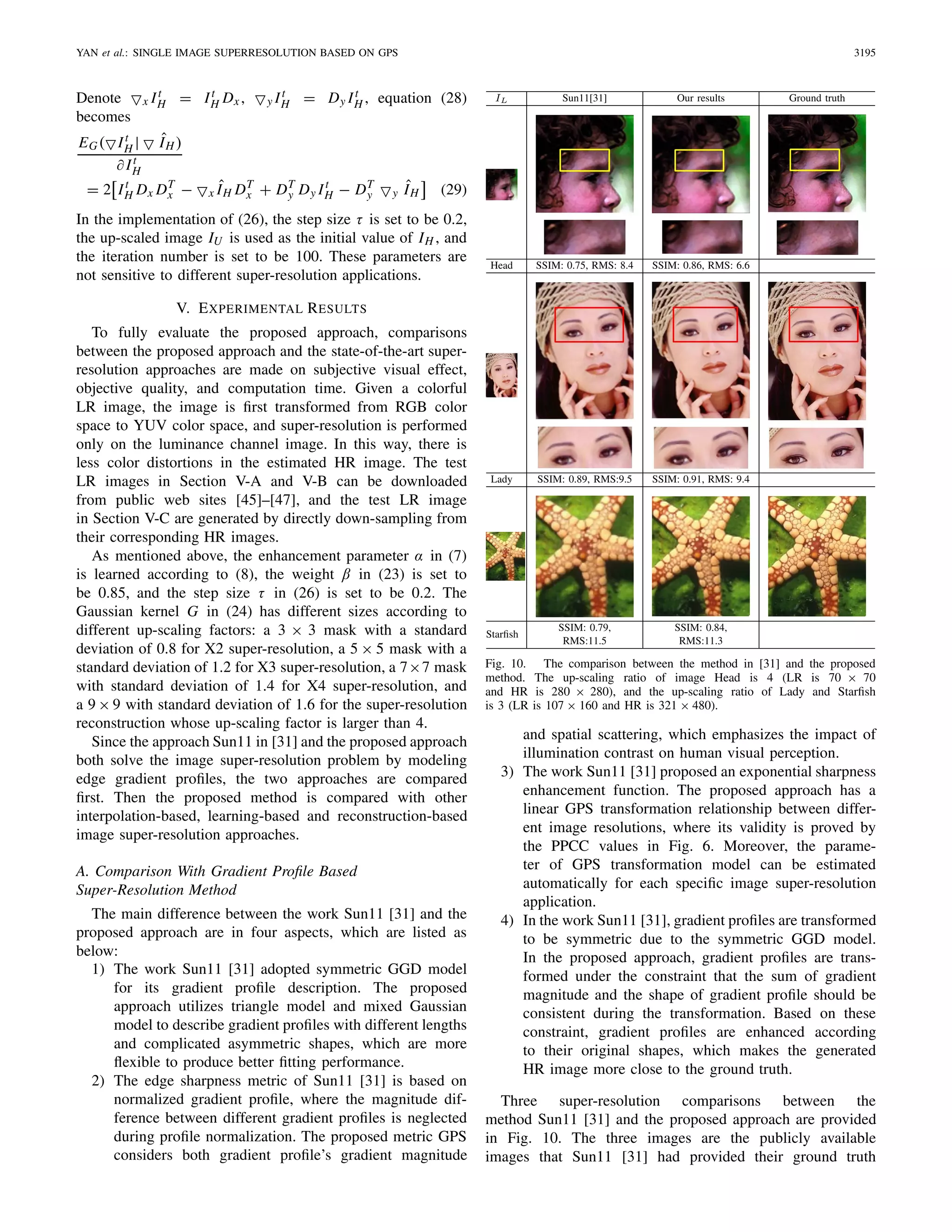 YAN et al.: SINGLE IMAGE SUPERRESOLUTION BASED ON GPS 3195
Denote x It
H = It
H Dx , y It
H = Dy It
H , equation (28)
becomes
EG( It
H | ˆIH )
∂ It
H
= 2 It
H Dx DT
x − x ˆIH DT
x + DT
y Dy It
H − DT
y y ˆIH (29)
In the implementation of (26), the step size τ is set to be 0.2,
the up-scaled image IU is used as the initial value of IH , and
the iteration number is set to be 100. These parameters are
not sensitive to different super-resolution applications.
V. EXPERIMENTAL RESULTS
To fully evaluate the proposed approach, comparisons
between the proposed approach and the state-of-the-art super-
resolution approaches are made on subjective visual effect,
objective quality, and computation time. Given a colorful
LR image, the image is ﬁrst transformed from RGB color
space to YUV color space, and super-resolution is performed
only on the luminance channel image. In this way, there is
less color distortions in the estimated HR image. The test
LR images in Section V-A and V-B can be downloaded
from public web sites [45]–[47], and the test LR image
in Section V-C are generated by directly down-sampling from
their corresponding HR images.
As mentioned above, the enhancement parameter α in (7)
is learned according to (8), the weight β in (23) is set to
be 0.85, and the step size τ in (26) is set to be 0.2. The
Gaussian kernel G in (24) has different sizes according to
different up-scaling factors: a 3 × 3 mask with a standard
deviation of 0.8 for X2 super-resolution, a 5 × 5 mask with a
standard deviation of 1.2 for X3 super-resolution, a 7×7 mask
with standard deviation of 1.4 for X4 super-resolution, and
a 9 × 9 with standard deviation of 1.6 for the super-resolution
reconstruction whose up-scaling factor is larger than 4.
Since the approach Sun11 in [31] and the proposed approach
both solve the image super-resolution problem by modeling
edge gradient proﬁles, the two approaches are compared
ﬁrst. Then the proposed method is compared with other
interpolation-based, learning-based and reconstruction-based
image super-resolution approaches.
A. Comparison With Gradient Proﬁle Based
Super-Resolution Method
The main difference between the work Sun11 [31] and the
proposed approach are in four aspects, which are listed as
below:
1) The work Sun11 [31] adopted symmetric GGD model
for its gradient proﬁle description. The proposed
approach utilizes triangle model and mixed Gaussian
model to describe gradient proﬁles with different lengths
and complicated asymmetric shapes, which are more
ﬂexible to produce better ﬁtting performance.
2) The edge sharpness metric of Sun11 [31] is based on
normalized gradient proﬁle, where the magnitude dif-
ference between different gradient proﬁles is neglected
during proﬁle normalization. The proposed metric GPS
considers both gradient proﬁle’s gradient magnitude
Fig. 10. The comparison between the method in [31] and the proposed
method. The up-scaling ratio of image Head is 4 (LR is 70 × 70
and HR is 280 × 280), and the up-scaling ratio of Lady and Starﬁsh
is 3 (LR is 107 × 160 and HR is 321 × 480).
and spatial scattering, which emphasizes the impact of
illumination contrast on human visual perception.
3) The work Sun11 [31] proposed an exponential sharpness
enhancement function. The proposed approach has a
linear GPS transformation relationship between differ-
ent image resolutions, where its validity is proved by
the PPCC values in Fig. 6. Moreover, the parame-
ter of GPS transformation model can be estimated
automatically for each speciﬁc image super-resolution
application.
4) In the work Sun11 [31], gradient proﬁles are transformed
to be symmetric due to the symmetric GGD model.
In the proposed approach, gradient proﬁles are trans-
formed under the constraint that the sum of gradient
magnitude and the shape of gradient proﬁle should be
consistent during the transformation. Based on these
constraint, gradient proﬁles are enhanced according
to their original shapes, which makes the generated
HR image more close to the ground truth.
Three super-resolution comparisons between the
method Sun11 [31] and the proposed approach are provided
in Fig. 10. The three images are the publicly available
images that Sun11 [31] had provided their ground truth
 