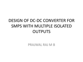 DESIGN OF DC-DC CONVERTER FOR
SMPS WITH MULTIPLE ISOLATED
OUTPUTS
PRAJWAL RAJ M B
 