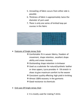 5. Unraveling of fabric occurs from either side is
possible
6. Thickness of fabric is approximately twice the
diameter of yarn used
7. There is only one series of knitted loop per
courses in the fabric
 Features of Single Jersey Slub:
 Comfortable fit in woven fabrics, freedom of
movement, shape retention, excellent drape
ability and crease recovery
 Outstanding shape retention in knitwear
 Used as a substrate for natural/synthetic leather
or shoe uppers, Lycra provides 4 - 5% stretch in
shoes to give maximum comfort to the wearer
 Consistent quality effecting high yield in knitting
 Almost 100% recovery in the garments
 Good resistance to chemicals
 End uses Of Single Jersey Slub :
 It is mostly used for making T-shirts
 