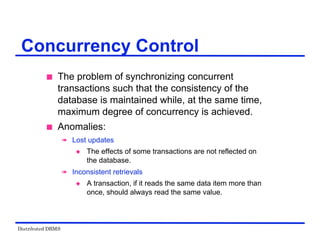 Distributed DBMS
Concurrency Control
 The problem of synchronizing concurrent
transactions such that the consistency of the
database is maintained while, at the same time,
maximum degree of concurrency is achieved.
 Anomalies:
 Lost updates
 The effects of some transactions are not reflected on
the database.
 Inconsistent retrievals
 A transaction, if it reads the same data item more than
once, should always read the same value.
 