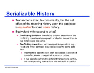 Distributed DBMS
Serializable History
 Transactions execute concurrently, but the net
effect of the resulting history upon the database
is equivalent to some serial history.
 Equivalent with respect to what?
 Conflict equivalence: the relative order of execution of the
conflicting operations belonging to unaborted transactions in
two histories are the same.
 Conflicting operations: two incompatible operations (e.g.,
Read and Write) conflict if they both access the same data
item.
 Incompatible operations of each transaction is assumed
to conflict; do not change their execution orders.
 If two operations from two different transactions conflict,
the corresponding transactions are also said to conflict.
 