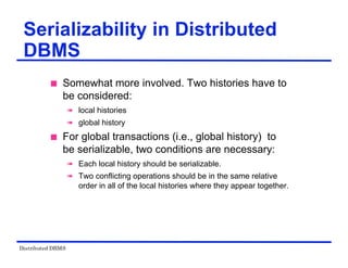 Distributed DBMS
Serializability in Distributed
DBMS
 Somewhat more involved. Two histories have to
be considered:
 local histories
 global history
 For global transactions (i.e., global history) to
be serializable, two conditions are necessary:
 Each local history should be serializable.
 Two conflicting operations should be in the same relative
order in all of the local histories where they appear together.
 