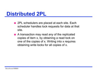 Distributed DBMS
Distributed 2PL
 2PL schedulers are placed at each site. Each
scheduler handles lock requests for data at that
site.
 A transaction may read any of the replicated
copies of item x, by obtaining a read lock on
one of the copies of x. Writing into x requires
obtaining write locks for all copies of x.
 