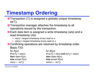 Distributed DBMS
Timestamp Ordering
 Transaction (Ti) is assigned a globally unique timestamp
ts(Ti).
 Transaction manager attaches the timestamp to all
operations issued by the transaction.
 Each data item is assigned a write timestamp (wts) and a
read timestamp (rts):
 rts(x) = largest timestamp of any read on x
 wts(x) = largest timestamp of any read on x
 Conflicting operations are resolved by timestamp order.
Basic T/O:
for Ri(x) for Wi(x)
if ts(Ti) < wts(x) if ts(Ti) < rts(x) and ts(Ti) < wts(x)
then reject Ri(x) then reject Wi(x)
else accept Ri(x) else accept Wi(x)
rts(x) ← ts(Ti) wts(x) ← ts(Ti)
 