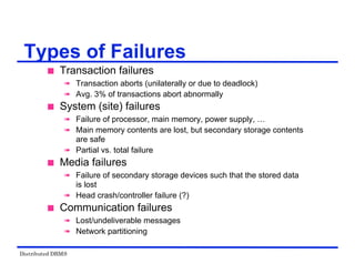 Distributed DBMS
Types of Failures
 Transaction failures
 Transaction aborts (unilaterally or due to deadlock)
 Avg. 3% of transactions abort abnormally
 System (site) failures
 Failure of processor, main memory, power supply, …
 Main memory contents are lost, but secondary storage contents
are safe
 Partial vs. total failure
 Media failures
 Failure of secondary storage devices such that the stored data
is lost
 Head crash/controller failure (?)
 Communication failures
 Lost/undeliverable messages
 Network partitioning
 