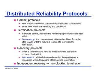 Distributed DBMS
Distributed Reliability Protocols
 Commit protocols
 How to execute commit command for distributed transactions.
 Issue: how to ensure atomicity and durability?
 Termination protocols
 If a failure occurs, how can the remaining operational sites deal
with it.
 Non-blocking : the occurrence of failures should not force the
sites to wait until the failure is repaired to terminate the
transaction.
 Recovery protocols
 When a failure occurs, how do the sites where the failure
occurred deal with it.
 Independent : a failed site can determine the outcome of a
transaction without having to obtain remote information.
 Independent recovery non-blocking termination
 