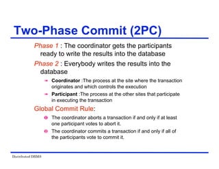 Distributed DBMS
Two-Phase Commit (2PC)
Phase 1 : The coordinator gets the participants
ready to write the results into the database
Phase 2 : Everybody writes the results into the
database
 Coordinator :The process at the site where the transaction
originates and which controls the execution
 Participant :The process at the other sites that participate
in executing the transaction
Global Commit Rule:
 The coordinator aborts a transaction if and only if at least
one participant votes to abort it.
 The coordinator commits a transaction if and only if all of
the participants vote to commit it.
 