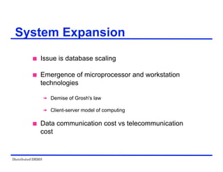 Distributed DBMS
System Expansion
 Issue is database scaling
 Emergence of microprocessor and workstation
technologies
 Demise of Grosh's law
 Client-server model of computing
 Data communication cost vs telecommunication
cost
 