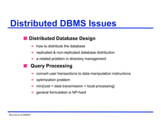 Distributed DBMS
Distributed DBMS Issues
 Distributed Database Design
 how to distribute the database
 replicated & non-replicated database distribution
 a related problem in directory management
 Query Processing
 convert user transactions to data manipulation instructions
 optimization problem
 min{cost = data transmission + local processing}
 general formulation is NP-hard
 