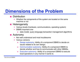 Distributed DBMS
Dimensions of the Problem
 Distribution
 Whether the components of the system are located on the same
machine or not
 Heterogeneity
 Various levels (hardware, communications, operating system)
 DBMS important one
 data model, query language,transaction management algorithms
 Autonomy
 Not well understood and most troublesome
 Various versions
 Design autonomy: Ability of a component DBMS to decide on
issues related to its own design.
 Communication autonomy: Ability of a component DBMS to
decide whether and how to communicate with other DBMSs.
 Execution autonomy: Ability of a component DBMS to execute
local operations in any manner it wants to.
 
