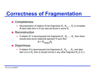 Distributed DBMS
 Completeness
 Decomposition of relation R into fragments R1, R2, ..., Rn is complete
iff each data item in R can also be found in some Ri
 Reconstruction
 If relation R is decomposed into fragments R1, R2, ..., Rn, then there
should exist some relational operator ∇ such that
R = ∇1≤i≤nRi
 Disjointness
 If relation R is decomposed into fragments R1, R2, ..., Rn, and data
item di is in Rj, then di should not be in any other fragment Rk (k ≠ j ).
Correctness of Fragmentation
 