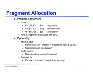 Distributed DBMS
Fragment Allocation
 Problem Statement
 Given
 F = {F1, F2, …, Fn} fragments
 S ={S1, S2, …, Sm} network sites
 Q = {q1, q2,…, qq} applications
 Find the "optimal" distribution of F to S.
 Optimality
 Minimal cost
 Communication + storage + processing (read & update)
 Cost in terms of time (usually)
 Performance
 Response time and/or throughput
 Constraints
 Per site constraints (storage & processing)
 