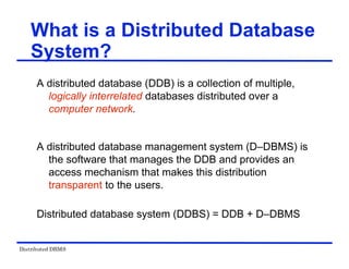 Distributed DBMS
What is a Distributed Database
System?
A distributed database (DDB) is a collection of multiple,
logically interrelated databases distributed over a
computer network.
A distributed database management system (D–DBMS) is
the software that manages the DDB and provides an
access mechanism that makes this distribution
transparent to the users.
Distributed database system (DDBS) = DDB + D–DBMS
 