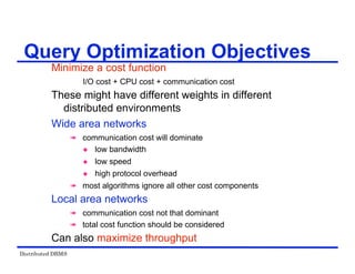 Distributed DBMS
Minimize a cost function
I/O cost + CPU cost + communication cost
These might have different weights in different
distributed environments
Wide area networks
 communication cost will dominate
 low bandwidth
 low speed
 high protocol overhead
 most algorithms ignore all other cost components
Local area networks
 communication cost not that dominant
 total cost function should be considered
Can also maximize throughput
Query Optimization Objectives
 