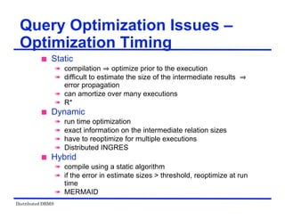 Distributed DBMS
Query Optimization Issues –
Optimization Timing
 Static
 compilation optimize prior to the execution
 difficult to estimate the size of the intermediate results
error propagation
 can amortize over many executions
 R*
 Dynamic
 run time optimization
 exact information on the intermediate relation sizes
 have to reoptimize for multiple executions
 Distributed INGRES
 Hybrid
 compile using a static algorithm
 if the error in estimate sizes > threshold, reoptimize at run
time
 MERMAID
 