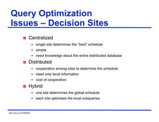 Distributed DBMS
Query Optimization
Issues – Decision Sites
 Centralized
 single site determines the “best” schedule
 simple
 need knowledge about the entire distributed database
 Distributed
 cooperation among sites to determine the schedule
 need only local information
 cost of cooperation
 Hybrid
 one site determines the global schedule
 each site optimizes the local subqueries
 