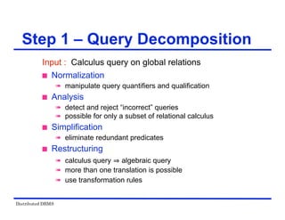Distributed DBMS
Step 1 – Query Decomposition
Input : Calculus query on global relations
 Normalization
 manipulate query quantifiers and qualification
 Analysis
 detect and reject “incorrect” queries
 possible for only a subset of relational calculus
 Simplification
 eliminate redundant predicates
 Restructuring
 calculus query algebraic query
 more than one translation is possible
 use transformation rules
 