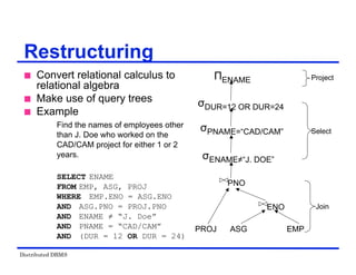 Distributed DBMS
 Convert relational calculus to
relational algebra
 Make use of query trees
 Example
Find the names of employees other
than J. Doe who worked on the
CAD/CAM project for either 1 or 2
years.
SELECT ENAME
FROM EMP, ASG, PROJ
WHERE EMP.ENO = ASG.ENO
AND ASG.PNO = PROJ.PNO
AND ENAME ≠ “J. Doe”
AND PNAME = “CAD/CAM”
AND (DUR = 12 OR DUR = 24)
Restructuring
ΠENAME
σDUR=12 OR DUR=24
σPNAME=“CAD/CAM”
σENAME≠“J. DOE”
PROJ ASG EMP
Project
Select
Join
PNO
ENO
 
