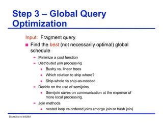 Distributed DBMS
Step 3 – Global Query
Optimization
Input: Fragment query
 Find the best (not necessarily optimal) global
schedule
 Minimize a cost function
 Distributed join processing
 Bushy vs. linear trees
 Which relation to ship where?
 Ship-whole vs ship-as-needed
 Decide on the use of semijoins
 Semijoin saves on communication at the expense of
more local processing.
 Join methods
 nested loop vs ordered joins (merge join or hash join)
 