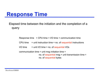 Distributed DBMS
Elapsed time between the initiation and the completion of a
query
Response time = CPU time + I/O time + communication time
CPU time = unit instruction time ѽ no. of sequential instructions
I/O time = unit I/O time ѽ no. of sequential I/Os
communication time = unit msg initiation time ѽ
no. of sequential msg + unit transmission time ѽ
no. of sequential bytes
Response Time
 