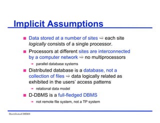 Distributed DBMS
Implicit Assumptions
 Data stored at a number of sites  each site
logically consists of a single processor.
 Processors at different sites are interconnected
by a computer network  no multiprocessors
 parallel database systems
 Distributed database is a database, not a
collection of files  data logically related as
exhibited in the users’ access patterns
 relational data model
 D-DBMS is a full-fledged DBMS
 not remote file system, not a TP system
 