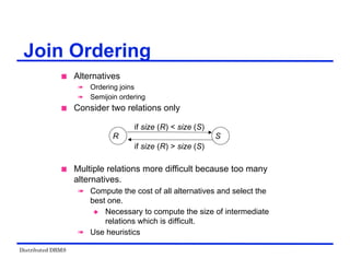 Distributed DBMS
 Alternatives
 Ordering joins
 Semijoin ordering
 Consider two relations only
 Multiple relations more difficult because too many
alternatives.
 Compute the cost of all alternatives and select the
best one.
 Necessary to compute the size of intermediate
relations which is difficult.
 Use heuristics
Join Ordering
R
if size (R) < size (S)
if size (R) > size (S)
S
 