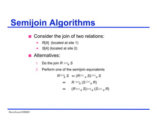 Distributed DBMS
 Consider the join of two relations:
 R[A] (located at site 1)
 S[A] (located at site 2)
 Alternatives:
1 Do the join R A S
2 Perform one of the semijoin equivalents
R A S (R A S) A S
R A (S A R)
(R A S) A (S A R)
Semijoin Algorithms
 