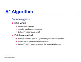 Distributed DBMS
Performing joins
 Ship whole
 larger data transfer
 smaller number of messages
 better if relations are small
 Fetch as needed
 number of messages = O(cardinality of external relation)
 data transfer per message is minimal
 better if relations are large and the selectivity is good
R* Algorithm
 
