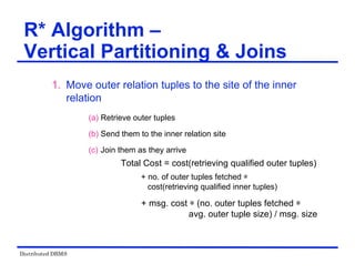 Distributed DBMS
1. Move outer relation tuples to the site of the inner
relation
(a) Retrieve outer tuples
(b) Send them to the inner relation site
(c) Join them as they arrive
Total Cost = cost(retrieving qualified outer tuples)
+ no. of outer tuples fetched ѽ
cost(retrieving qualified inner tuples)
+ msg. cost ѽ (no. outer tuples fetched ѽ
avg. outer tuple size) / msg. size
R* Algorithm –
Vertical Partitioning & Joins
 