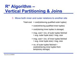 Distributed DBMS
3. Move both inner and outer relations to another site
Total cost = cost(retrieving qualified outer tuples)
+ cost(retrieving qualified inner tuples)
+ cost(storing inner tuples in storage)
+ msg. cost ѽ (no. of outer tuples fetched
ѽ avg. outer tuple size) / msg. size
+ msg. cost ѽ (no. of inner tuples fetched
ѽ avg. inner tuple size) / msg. size
+ no. of outer tuples fetched ѽ
cost(retrieving inner tuples from
temporary storage)
R* Algorithm –
Vertical Partitioning & Joins
 