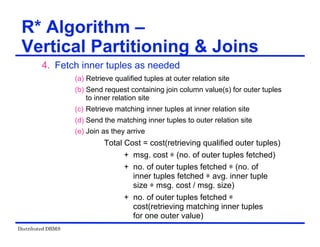 Distributed DBMS
4. Fetch inner tuples as needed
(a) Retrieve qualified tuples at outer relation site
(b) Send request containing join column value(s) for outer tuples
to inner relation site
(c) Retrieve matching inner tuples at inner relation site
(d) Send the matching inner tuples to outer relation site
(e) Join as they arrive
Total Cost = cost(retrieving qualified outer tuples)
+ msg. cost ѽ (no. of outer tuples fetched)
+ no. of outer tuples fetched ѽ (no. of
inner tuples fetched ѽ avg. inner tuple
size ѽ msg. cost / msg. size)
+ no. of outer tuples fetched ѽ
cost(retrieving matching inner tuples
for one outer value)
R* Algorithm –
Vertical Partitioning & Joins
 