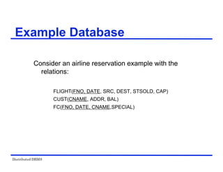 Distributed DBMS
Example Database
Consider an airline reservation example with the
relations:
FLIGHT(FNO, DATE, SRC, DEST, STSOLD, CAP)
CUST(CNAME, ADDR, BAL)
FC(FNO, DATE, CNAME,SPECIAL)
 