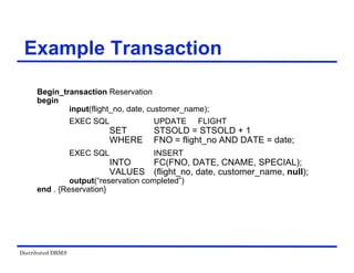Distributed DBMS
Example Transaction
Begin_transaction Reservation
begin
input(flight_no, date, customer_name);
EXEC SQL UPDATE FLIGHT
SET STSOLD = STSOLD + 1
WHERE FNO = flight_no AND DATE = date;
EXEC SQL INSERT
INTO FC(FNO, DATE, CNAME, SPECIAL);
VALUES (flight_no, date, customer_name, null);
output(“reservation completed”)
end . {Reservation}
 