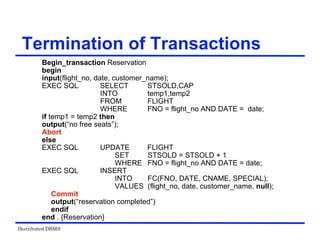 Distributed DBMS
Termination of Transactions
Begin_transaction Reservation
begin
input(flight_no, date, customer_name);
EXEC SQL SELECT STSOLD,CAP
INTO temp1,temp2
FROM FLIGHT
WHERE FNO = flight_no AND DATE = date;
if temp1 = temp2 then
output(“no free seats”);
Abort
else
EXEC SQL UPDATE FLIGHT
SET STSOLD = STSOLD + 1
WHERE FNO = flight_no AND DATE = date;
EXEC SQL INSERT
INTO FC(FNO, DATE, CNAME, SPECIAL);
VALUES (flight_no, date, customer_name, null);
Commit
output(“reservation completed”)
endif
end . {Reservation}
 