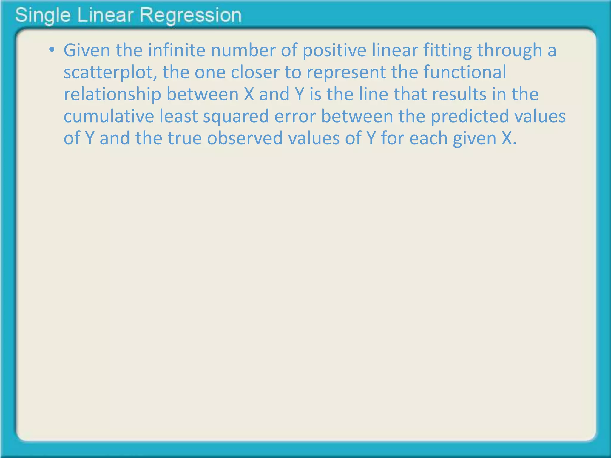 • Given the infinite number of positive linear fitting through a 
scatterplot, the one closer to represent the functional 
relationship between X and Y is the line that results in the 
cumulative least squared error between the predicted values 
of Y and the true observed values of Y for each given X. 
 