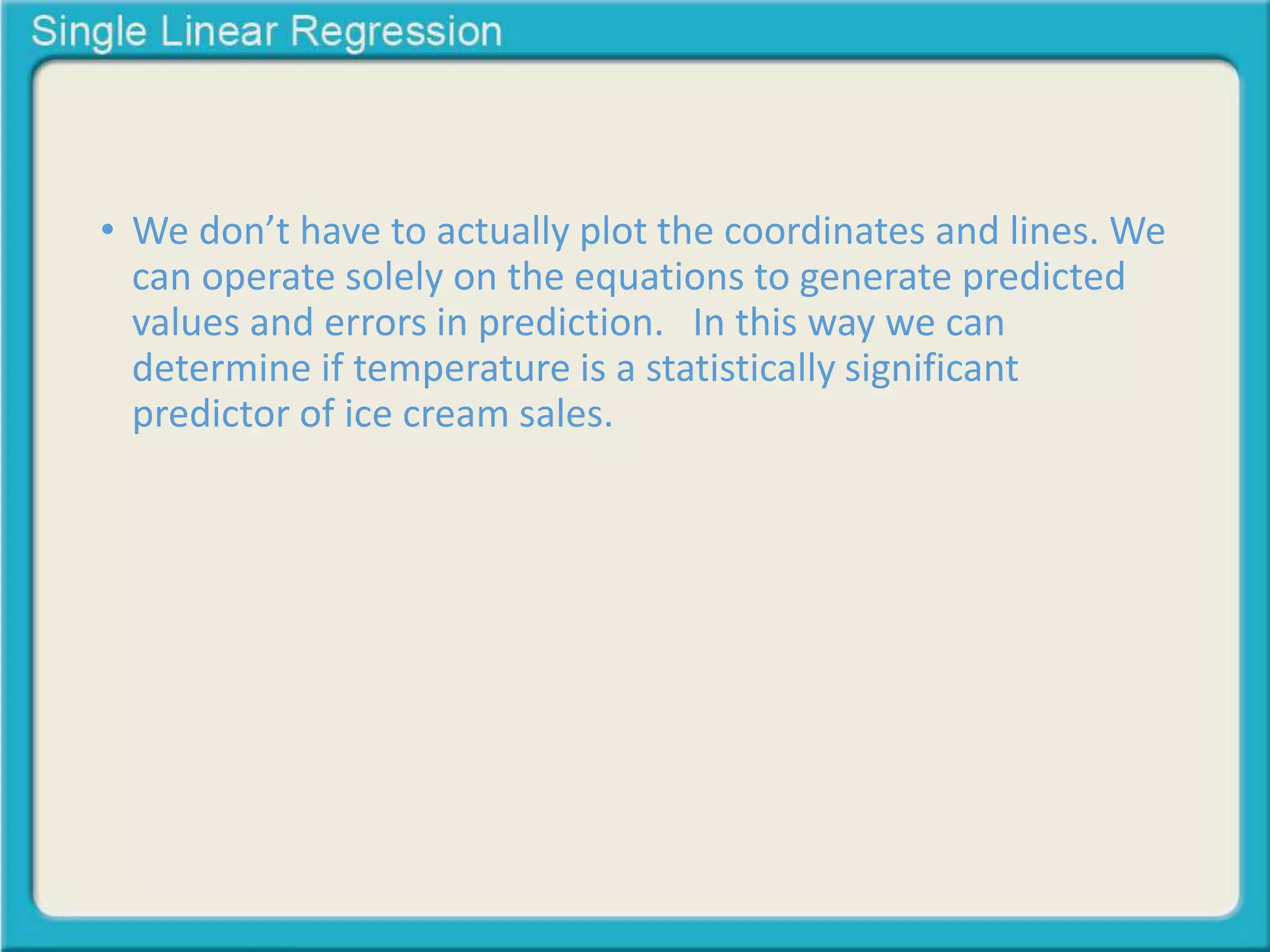 • We don’t have to actually plot the coordinates and lines. We 
can operate solely on the equations to generate predicted 
values and errors in prediction. In this way we can 
determine if temperature is a statistically significant 
predictor of ice cream sales. 
 