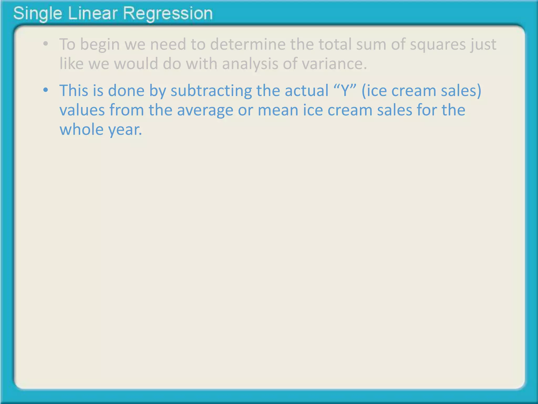 • To begin we need to determine the total sum of squares just 
like we would do with analysis of variance. 
• This is done by subtracting the actual “Y” (ice cream sales) 
values from the average or mean ice cream sales for the 
whole year. 
 