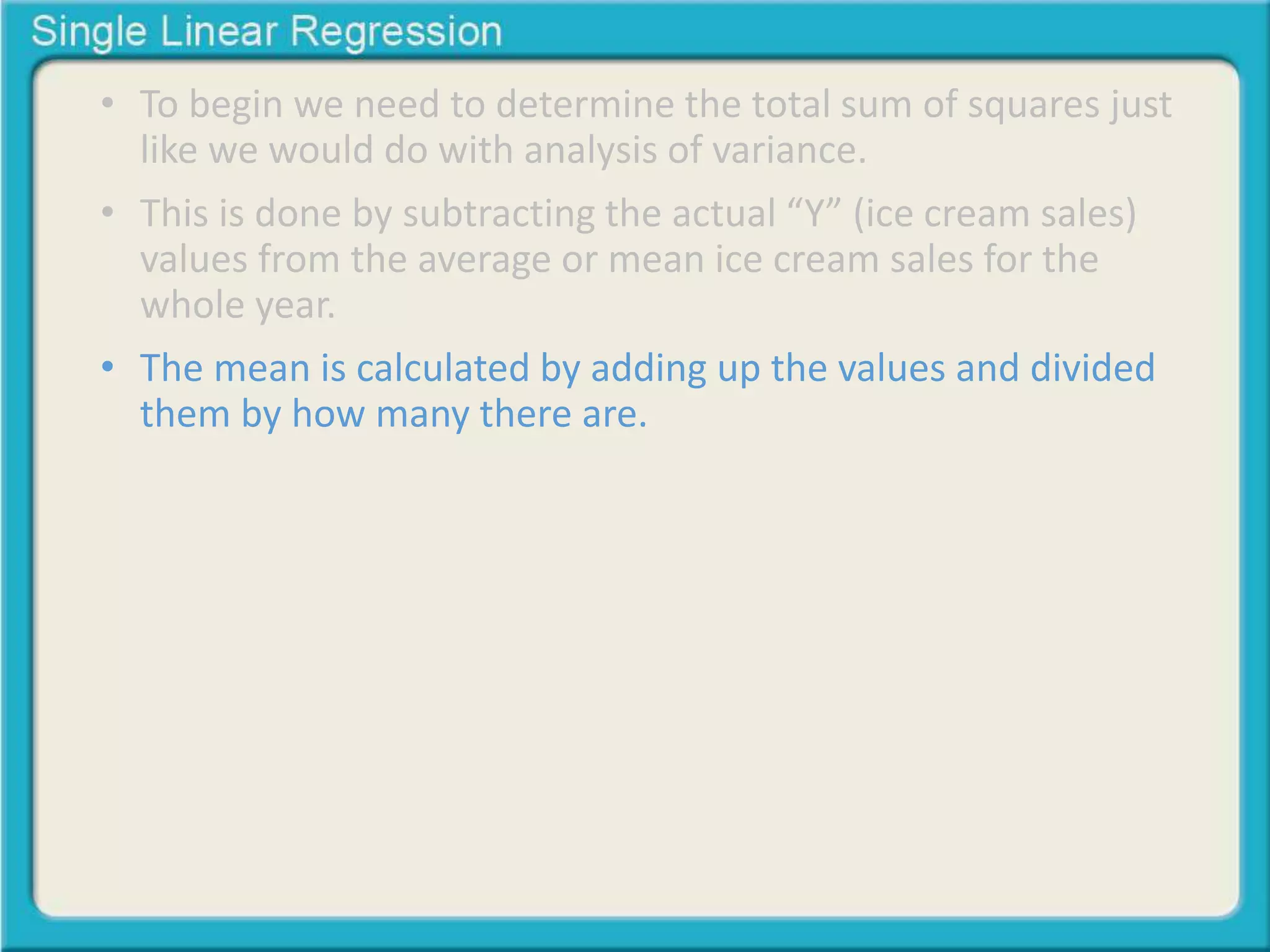 • To begin we need to determine the total sum of squares just 
like we would do with analysis of variance. 
• This is done by subtracting the actual “Y” (ice cream sales) 
values from the average or mean ice cream sales for the 
whole year. 
• The mean is calculated by adding up the values and divided 
them by how many there are. 
 