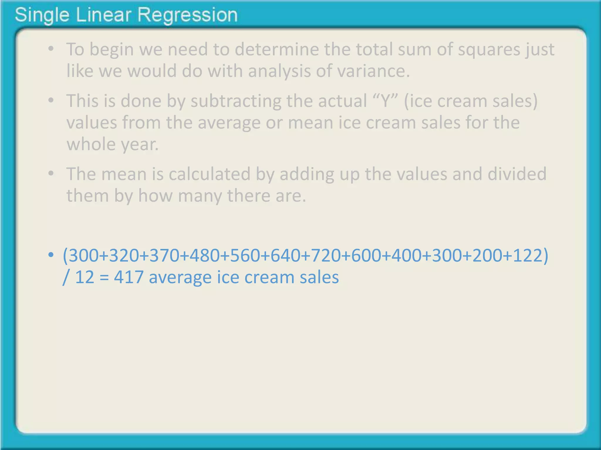 • To begin we need to determine the total sum of squares just 
like we would do with analysis of variance. 
• This is done by subtracting the actual “Y” (ice cream sales) 
values from the average or mean ice cream sales for the 
whole year. 
• The mean is calculated by adding up the values and divided 
them by how many there are. 
• (300+320+370+480+560+640+720+600+400+300+200+122) 
/ 12 = 417 average ice cream sales 
 
