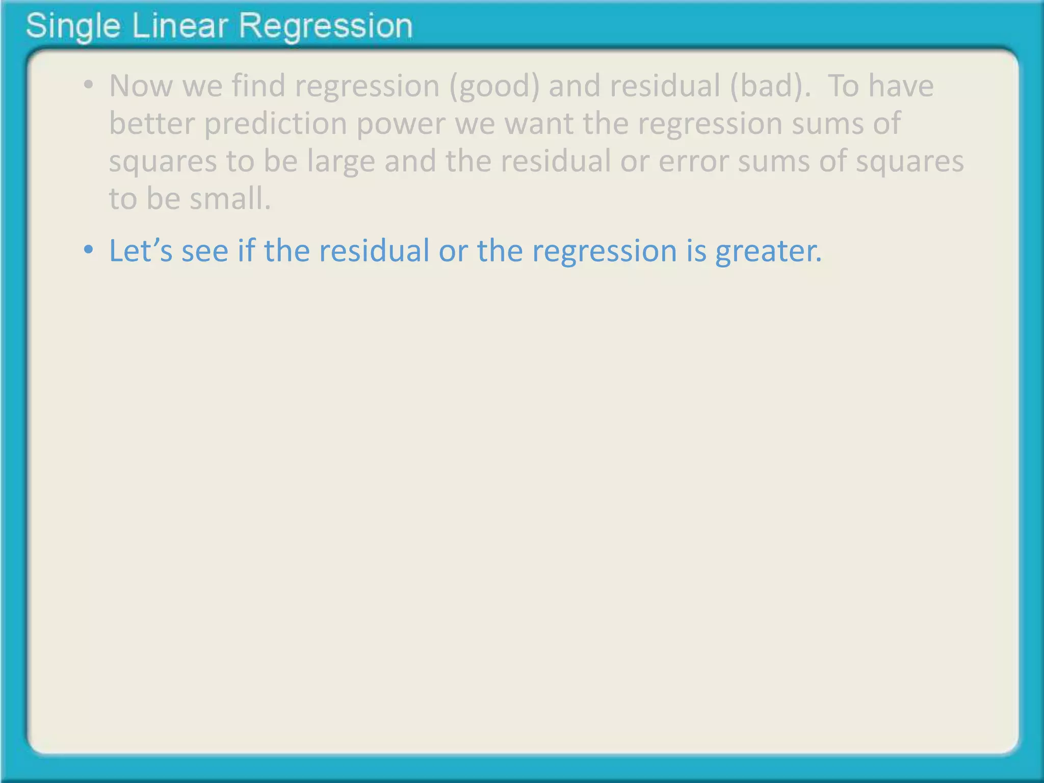 • Now we find regression (good) and residual (bad). To have 
better prediction power we want the regression sums of 
squares to be large and the residual or error sums of squares 
to be small. 
• Let’s see if the residual or the regression is greater. 
 