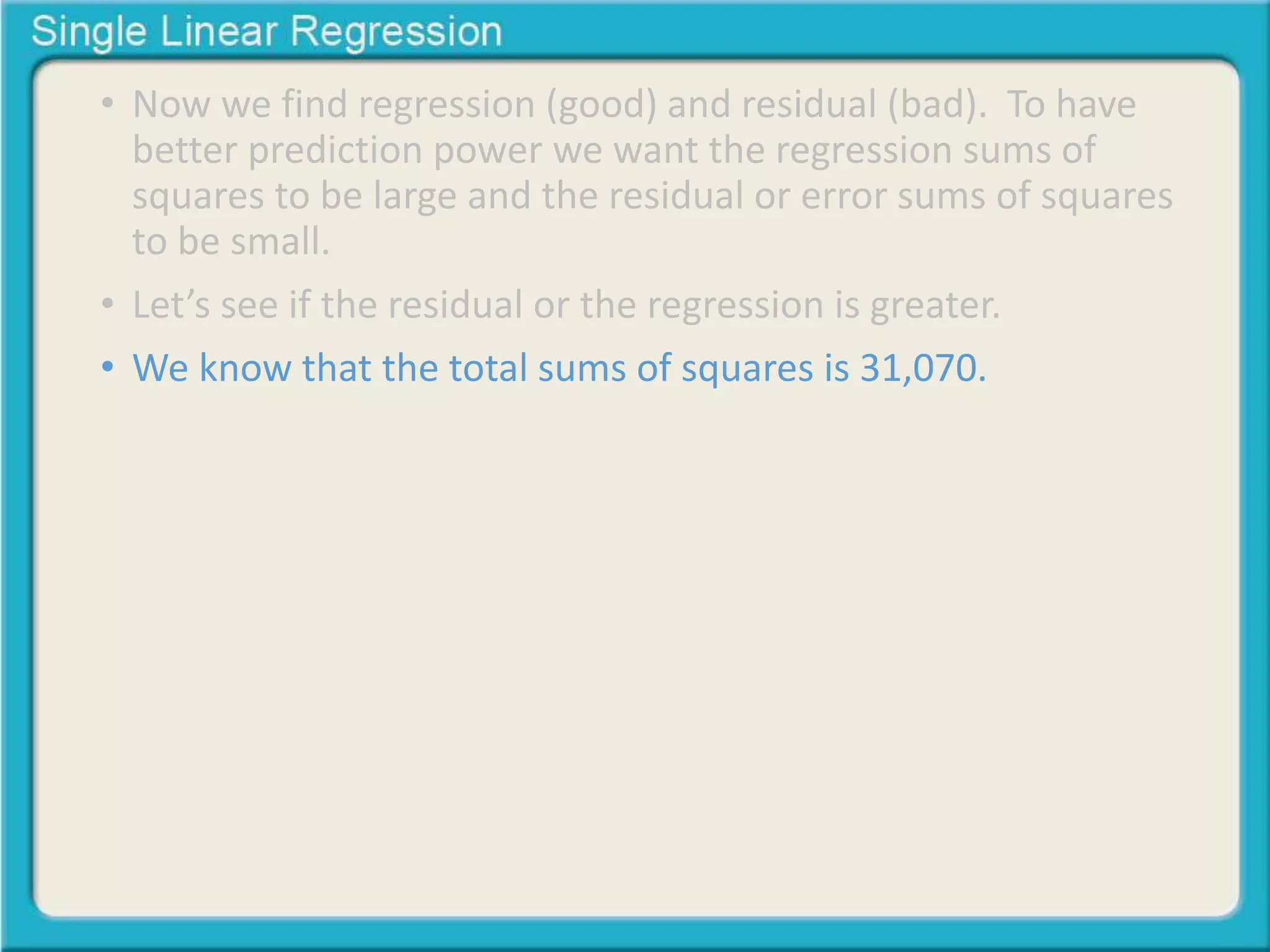• Now we find regression (good) and residual (bad). To have 
better prediction power we want the regression sums of 
squares to be large and the residual or error sums of squares 
to be small. 
• Let’s see if the residual or the regression is greater. 
• We know that the total sums of squares is 31,070. 
 