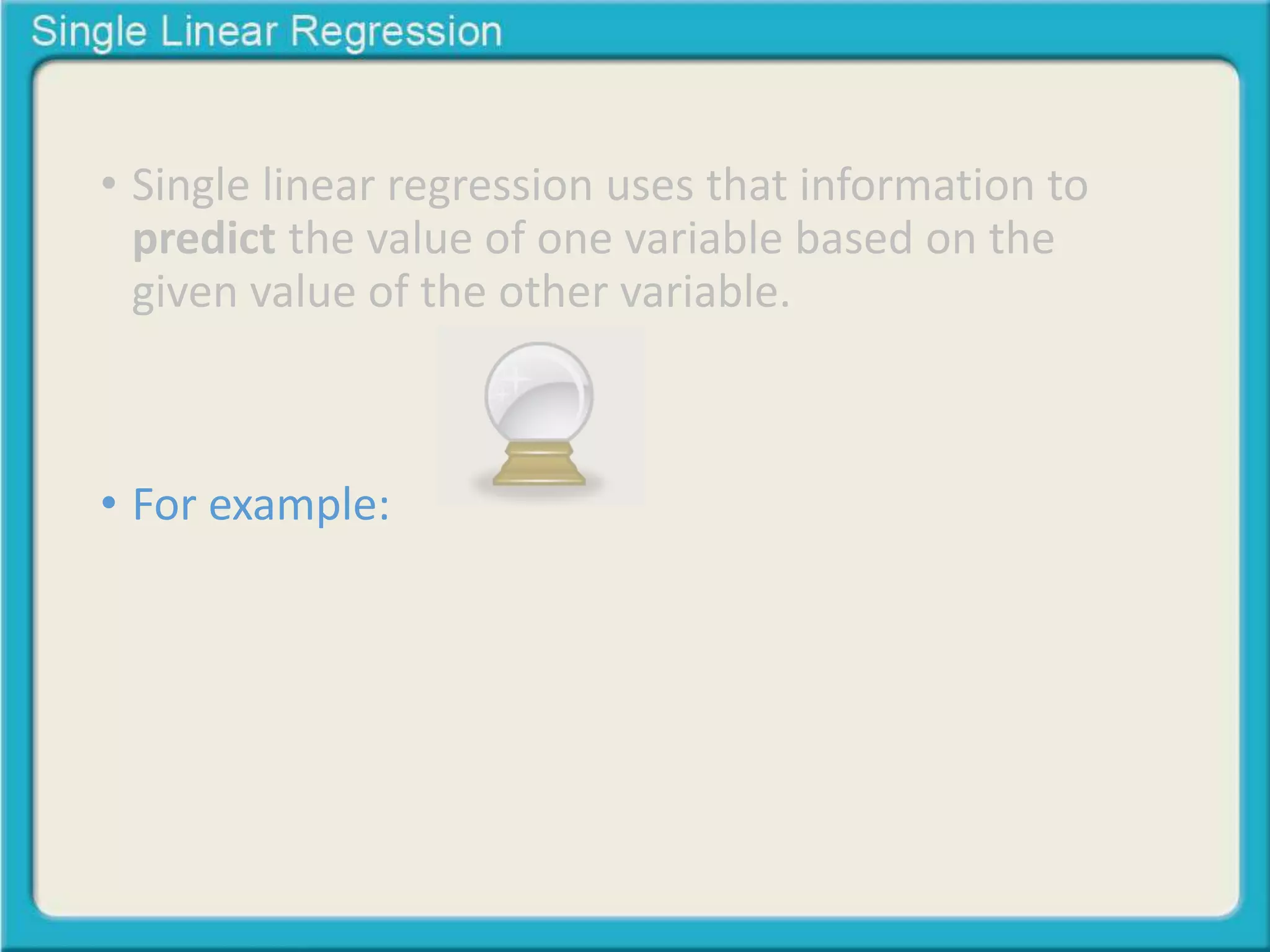 • Single linear regression uses that information to 
predict the value of one variable based on the 
given value of the other variable. 
• For example: 
 