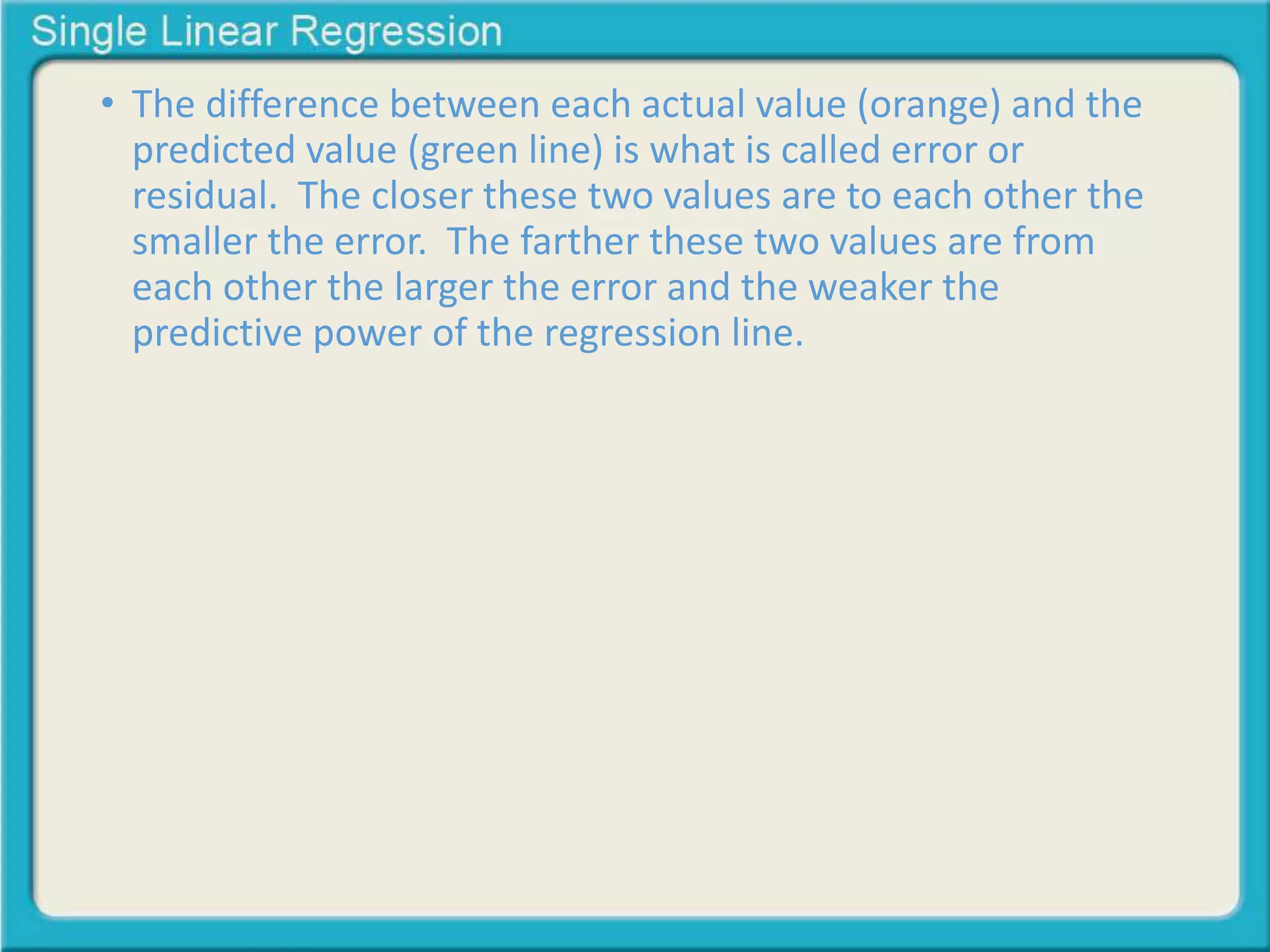 • The difference between each actual value (orange) and the 
predicted value (green line) is what is called error or 
residual. The closer these two values are to each other the 
smaller the error. The farther these two values are from 
each other the larger the error and the weaker the 
predictive power of the regression line. 
 